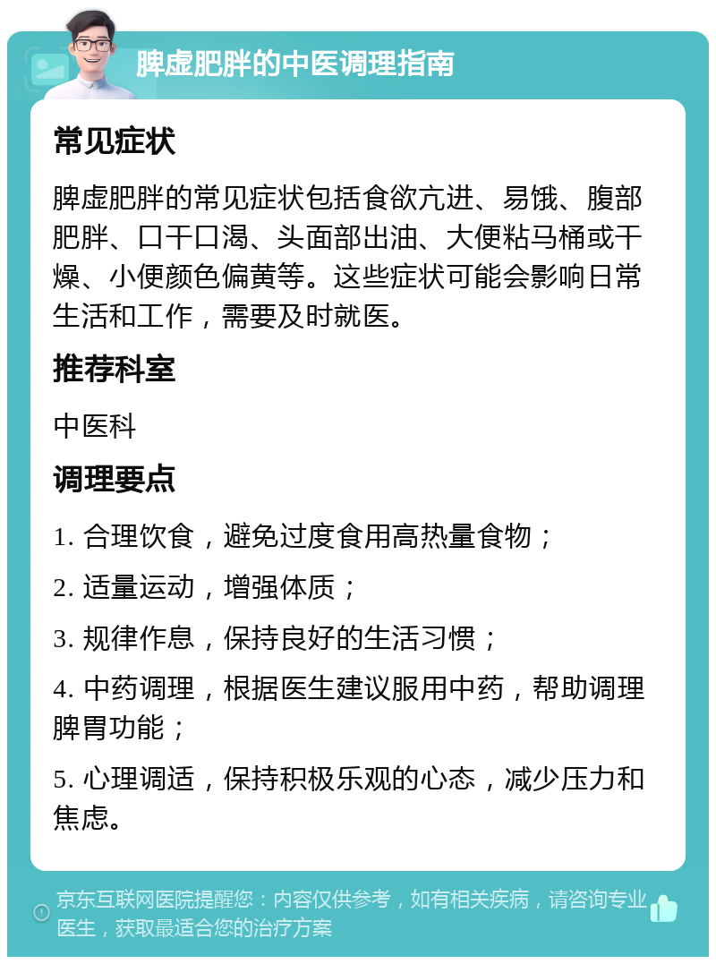 脾虚肥胖的中医调理指南 常见症状 脾虚肥胖的常见症状包括食欲亢进、易饿、腹部肥胖、口干口渴、头面部出油、大便粘马桶或干燥、小便颜色偏黄等。这些症状可能会影响日常生活和工作，需要及时就医。 推荐科室 中医科 调理要点 1. 合理饮食，避免过度食用高热量食物； 2. 适量运动，增强体质； 3. 规律作息，保持良好的生活习惯； 4. 中药调理，根据医生建议服用中药，帮助调理脾胃功能； 5. 心理调适，保持积极乐观的心态，减少压力和焦虑。