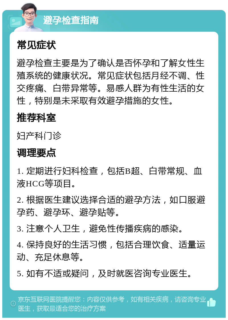 避孕检查指南 常见症状 避孕检查主要是为了确认是否怀孕和了解女性生殖系统的健康状况。常见症状包括月经不调、性交疼痛、白带异常等。易感人群为有性生活的女性，特别是未采取有效避孕措施的女性。 推荐科室 妇产科门诊 调理要点 1. 定期进行妇科检查，包括B超、白带常规、血液HCG等项目。 2. 根据医生建议选择合适的避孕方法，如口服避孕药、避孕环、避孕贴等。 3. 注意个人卫生，避免性传播疾病的感染。 4. 保持良好的生活习惯，包括合理饮食、适量运动、充足休息等。 5. 如有不适或疑问，及时就医咨询专业医生。