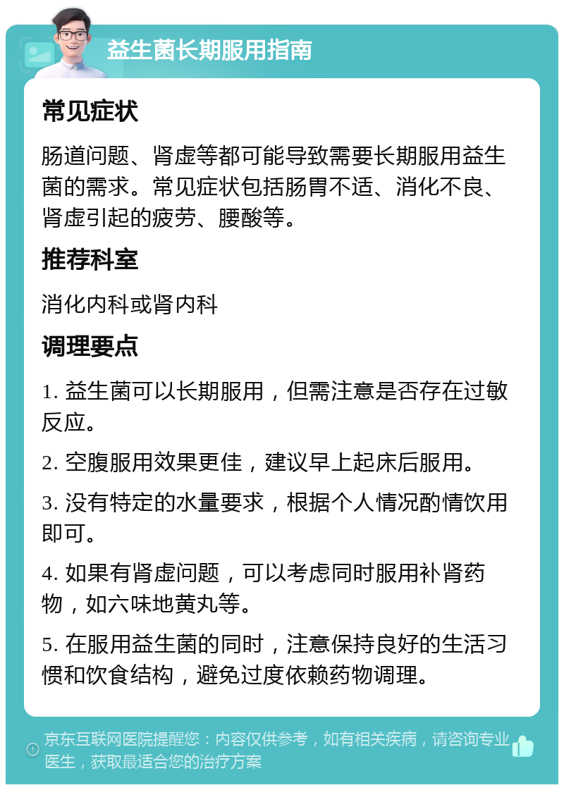 益生菌长期服用指南 常见症状 肠道问题、肾虚等都可能导致需要长期服用益生菌的需求。常见症状包括肠胃不适、消化不良、肾虚引起的疲劳、腰酸等。 推荐科室 消化内科或肾内科 调理要点 1. 益生菌可以长期服用，但需注意是否存在过敏反应。 2. 空腹服用效果更佳，建议早上起床后服用。 3. 没有特定的水量要求，根据个人情况酌情饮用即可。 4. 如果有肾虚问题，可以考虑同时服用补肾药物，如六味地黄丸等。 5. 在服用益生菌的同时，注意保持良好的生活习惯和饮食结构，避免过度依赖药物调理。