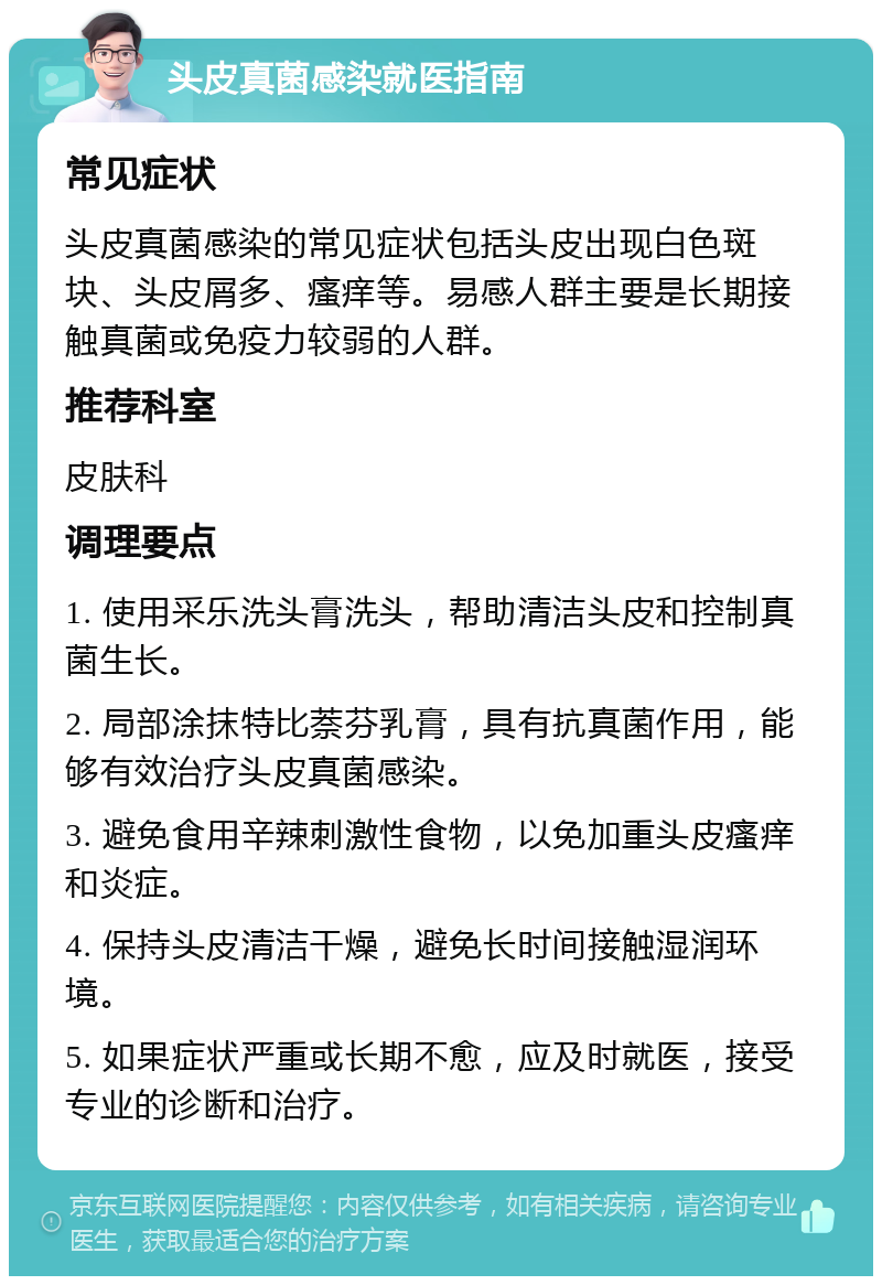 头皮真菌感染就医指南 常见症状 头皮真菌感染的常见症状包括头皮出现白色斑块、头皮屑多、瘙痒等。易感人群主要是长期接触真菌或免疫力较弱的人群。 推荐科室 皮肤科 调理要点 1. 使用采乐洗头膏洗头，帮助清洁头皮和控制真菌生长。 2. 局部涂抹特比萘芬乳膏，具有抗真菌作用，能够有效治疗头皮真菌感染。 3. 避免食用辛辣刺激性食物，以免加重头皮瘙痒和炎症。 4. 保持头皮清洁干燥，避免长时间接触湿润环境。 5. 如果症状严重或长期不愈，应及时就医，接受专业的诊断和治疗。