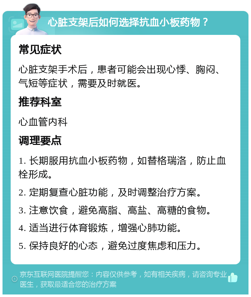 心脏支架后如何选择抗血小板药物？ 常见症状 心脏支架手术后，患者可能会出现心悸、胸闷、气短等症状，需要及时就医。 推荐科室 心血管内科 调理要点 1. 长期服用抗血小板药物，如替格瑞洛，防止血栓形成。 2. 定期复查心脏功能，及时调整治疗方案。 3. 注意饮食，避免高脂、高盐、高糖的食物。 4. 适当进行体育锻炼，增强心肺功能。 5. 保持良好的心态，避免过度焦虑和压力。