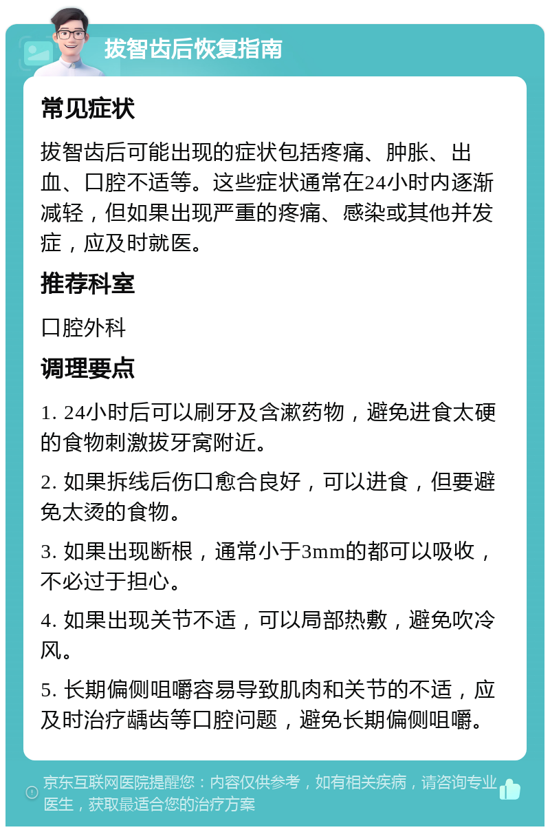 拔智齿后恢复指南 常见症状 拔智齿后可能出现的症状包括疼痛、肿胀、出血、口腔不适等。这些症状通常在24小时内逐渐减轻，但如果出现严重的疼痛、感染或其他并发症，应及时就医。 推荐科室 口腔外科 调理要点 1. 24小时后可以刷牙及含漱药物，避免进食太硬的食物刺激拔牙窝附近。 2. 如果拆线后伤口愈合良好，可以进食，但要避免太烫的食物。 3. 如果出现断根，通常小于3mm的都可以吸收，不必过于担心。 4. 如果出现关节不适，可以局部热敷，避免吹冷风。 5. 长期偏侧咀嚼容易导致肌肉和关节的不适，应及时治疗龋齿等口腔问题，避免长期偏侧咀嚼。