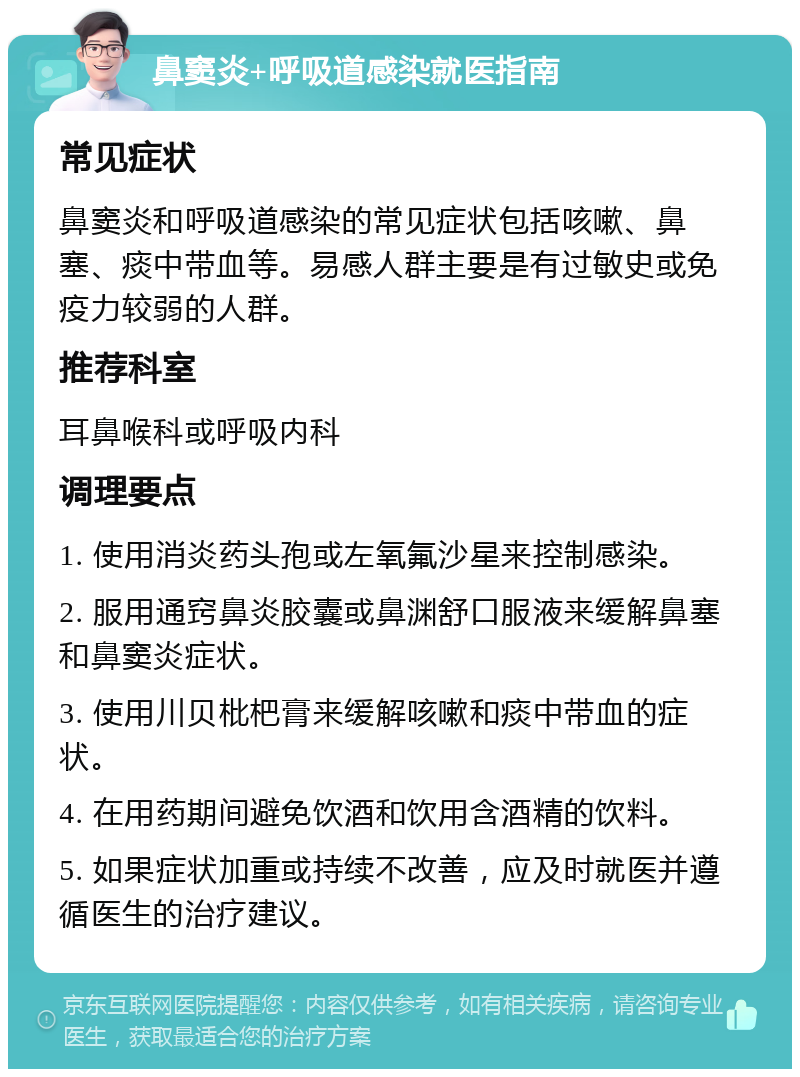 鼻窦炎+呼吸道感染就医指南 常见症状 鼻窦炎和呼吸道感染的常见症状包括咳嗽、鼻塞、痰中带血等。易感人群主要是有过敏史或免疫力较弱的人群。 推荐科室 耳鼻喉科或呼吸内科 调理要点 1. 使用消炎药头孢或左氧氟沙星来控制感染。 2. 服用通窍鼻炎胶囊或鼻渊舒口服液来缓解鼻塞和鼻窦炎症状。 3. 使用川贝枇杷膏来缓解咳嗽和痰中带血的症状。 4. 在用药期间避免饮酒和饮用含酒精的饮料。 5. 如果症状加重或持续不改善，应及时就医并遵循医生的治疗建议。