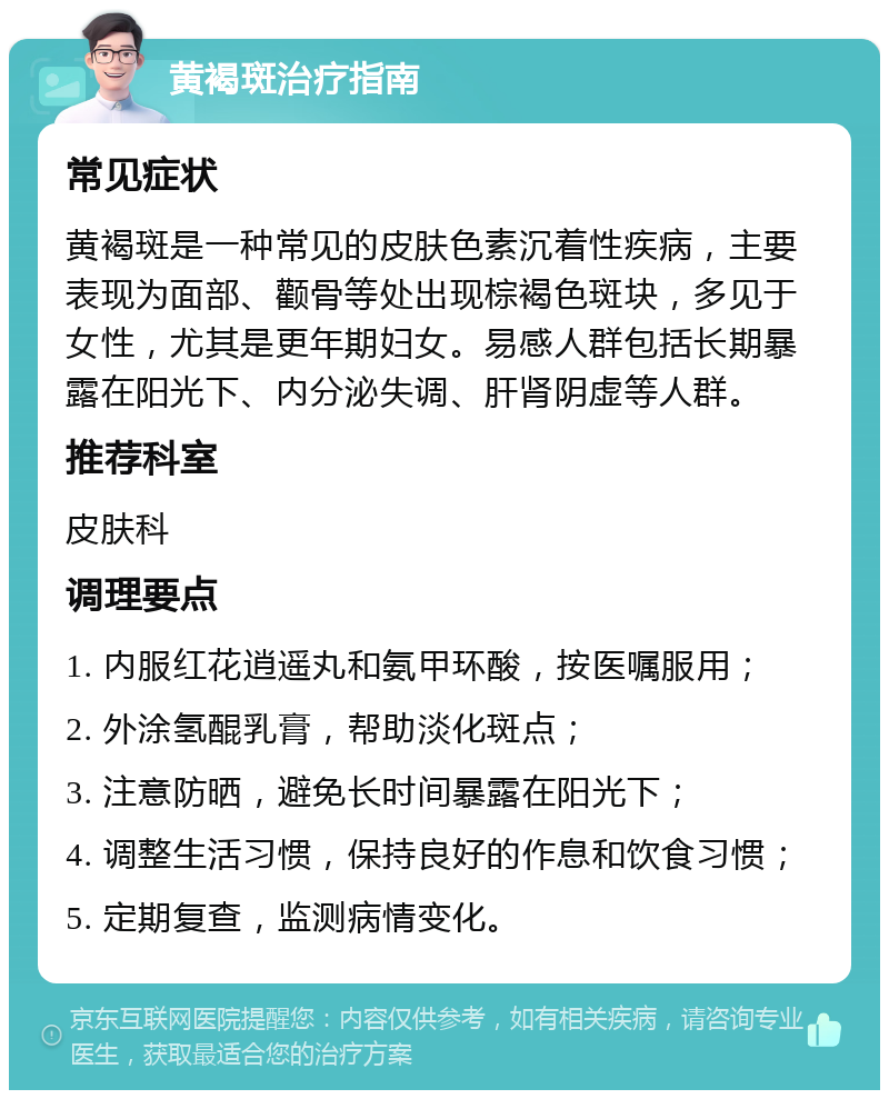 黄褐斑治疗指南 常见症状 黄褐斑是一种常见的皮肤色素沉着性疾病，主要表现为面部、颧骨等处出现棕褐色斑块，多见于女性，尤其是更年期妇女。易感人群包括长期暴露在阳光下、内分泌失调、肝肾阴虚等人群。 推荐科室 皮肤科 调理要点 1. 内服红花逍遥丸和氨甲环酸，按医嘱服用； 2. 外涂氢醌乳膏，帮助淡化斑点； 3. 注意防晒，避免长时间暴露在阳光下； 4. 调整生活习惯，保持良好的作息和饮食习惯； 5. 定期复查，监测病情变化。