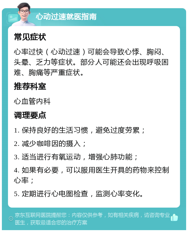 心动过速就医指南 常见症状 心率过快（心动过速）可能会导致心悸、胸闷、头晕、乏力等症状。部分人可能还会出现呼吸困难、胸痛等严重症状。 推荐科室 心血管内科 调理要点 1. 保持良好的生活习惯，避免过度劳累； 2. 减少咖啡因的摄入； 3. 适当进行有氧运动，增强心肺功能； 4. 如果有必要，可以服用医生开具的药物来控制心率； 5. 定期进行心电图检查，监测心率变化。