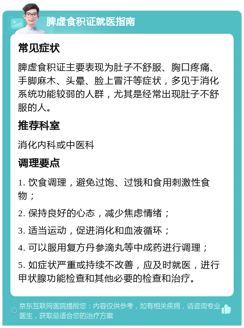 脾虚食积证就医指南 常见症状 脾虚食积证主要表现为肚子不舒服、胸口疼痛、手脚麻木、头晕、脸上冒汗等症状，多见于消化系统功能较弱的人群，尤其是经常出现肚子不舒服的人。 推荐科室 消化内科或中医科 调理要点 1. 饮食调理，避免过饱、过饿和食用刺激性食物； 2. 保持良好的心态，减少焦虑情绪； 3. 适当运动，促进消化和血液循环； 4. 可以服用复方丹参滴丸等中成药进行调理； 5. 如症状严重或持续不改善，应及时就医，进行甲状腺功能检查和其他必要的检查和治疗。