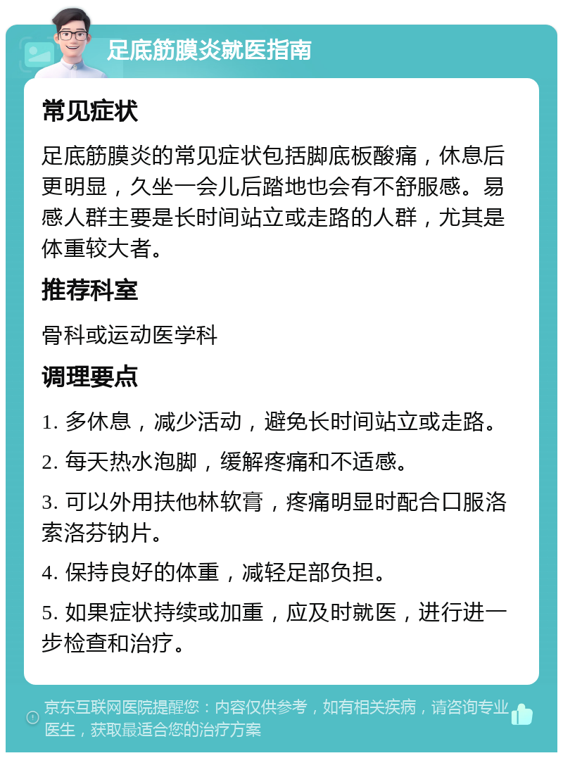 足底筋膜炎就医指南 常见症状 足底筋膜炎的常见症状包括脚底板酸痛，休息后更明显，久坐一会儿后踏地也会有不舒服感。易感人群主要是长时间站立或走路的人群，尤其是体重较大者。 推荐科室 骨科或运动医学科 调理要点 1. 多休息，减少活动，避免长时间站立或走路。 2. 每天热水泡脚，缓解疼痛和不适感。 3. 可以外用扶他林软膏，疼痛明显时配合口服洛索洛芬钠片。 4. 保持良好的体重，减轻足部负担。 5. 如果症状持续或加重，应及时就医，进行进一步检查和治疗。