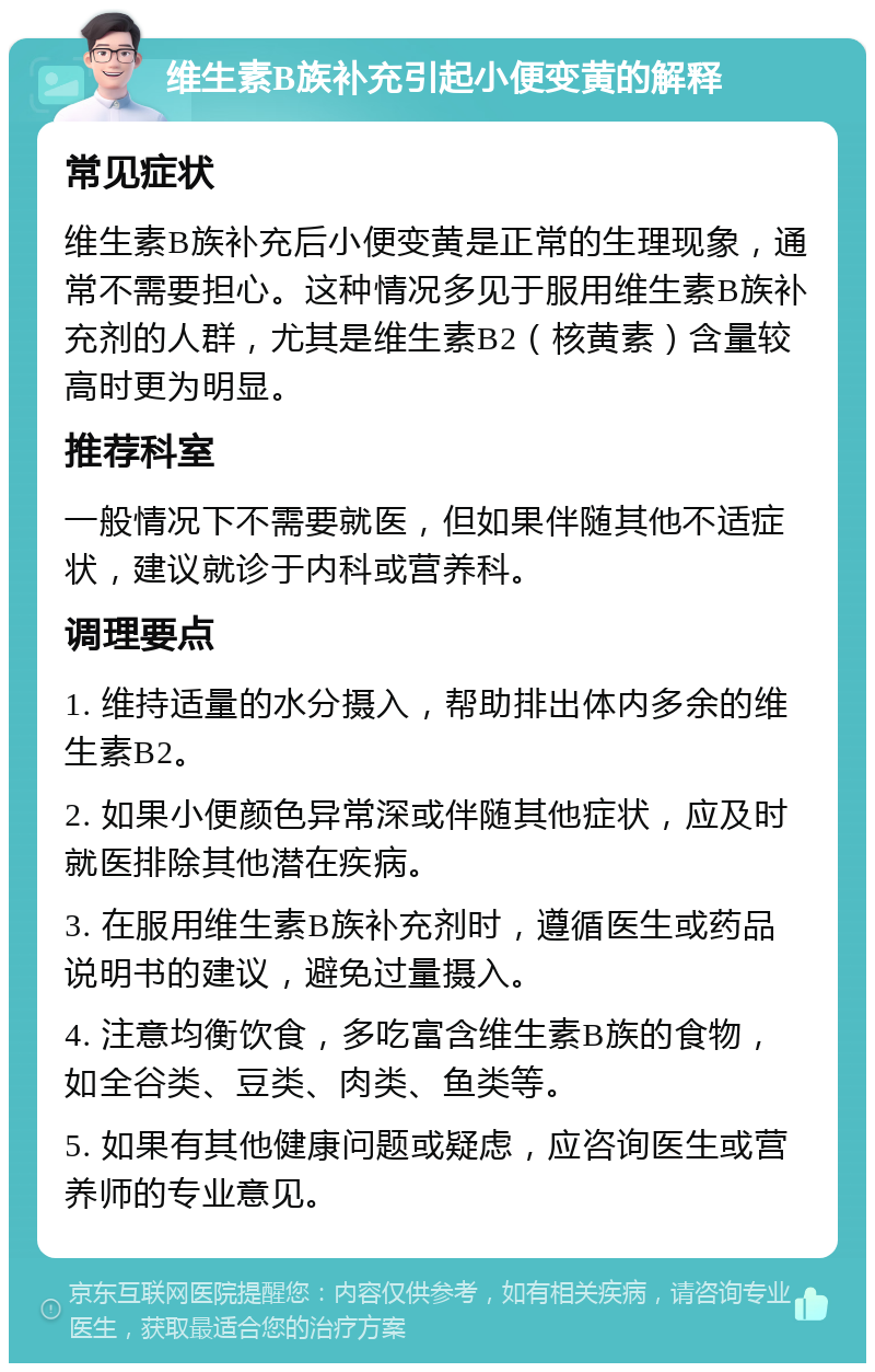 维生素B族补充引起小便变黄的解释 常见症状 维生素B族补充后小便变黄是正常的生理现象，通常不需要担心。这种情况多见于服用维生素B族补充剂的人群，尤其是维生素B2（核黄素）含量较高时更为明显。 推荐科室 一般情况下不需要就医，但如果伴随其他不适症状，建议就诊于内科或营养科。 调理要点 1. 维持适量的水分摄入，帮助排出体内多余的维生素B2。 2. 如果小便颜色异常深或伴随其他症状，应及时就医排除其他潜在疾病。 3. 在服用维生素B族补充剂时，遵循医生或药品说明书的建议，避免过量摄入。 4. 注意均衡饮食，多吃富含维生素B族的食物，如全谷类、豆类、肉类、鱼类等。 5. 如果有其他健康问题或疑虑，应咨询医生或营养师的专业意见。