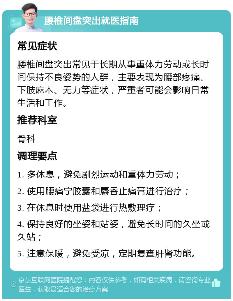 腰椎间盘突出就医指南 常见症状 腰椎间盘突出常见于长期从事重体力劳动或长时间保持不良姿势的人群，主要表现为腰部疼痛、下肢麻木、无力等症状，严重者可能会影响日常生活和工作。 推荐科室 骨科 调理要点 1. 多休息，避免剧烈运动和重体力劳动； 2. 使用腰痛宁胶囊和麝香止痛膏进行治疗； 3. 在休息时使用盐袋进行热敷理疗； 4. 保持良好的坐姿和站姿，避免长时间的久坐或久站； 5. 注意保暖，避免受凉，定期复查肝肾功能。