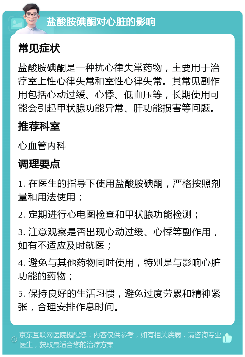 盐酸胺碘酮对心脏的影响 常见症状 盐酸胺碘酮是一种抗心律失常药物，主要用于治疗室上性心律失常和室性心律失常。其常见副作用包括心动过缓、心悸、低血压等，长期使用可能会引起甲状腺功能异常、肝功能损害等问题。 推荐科室 心血管内科 调理要点 1. 在医生的指导下使用盐酸胺碘酮，严格按照剂量和用法使用； 2. 定期进行心电图检查和甲状腺功能检测； 3. 注意观察是否出现心动过缓、心悸等副作用，如有不适应及时就医； 4. 避免与其他药物同时使用，特别是与影响心脏功能的药物； 5. 保持良好的生活习惯，避免过度劳累和精神紧张，合理安排作息时间。