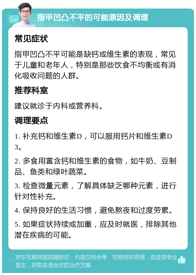 指甲凹凸不平的可能原因及调理 常见症状 指甲凹凸不平可能是缺钙或维生素的表现，常见于儿童和老年人，特别是那些饮食不均衡或有消化吸收问题的人群。 推荐科室 建议就诊于内科或营养科。 调理要点 1. 补充钙和维生素D，可以服用钙片和维生素D3。 2. 多食用富含钙和维生素的食物，如牛奶、豆制品、鱼类和绿叶蔬菜。 3. 检查微量元素，了解具体缺乏哪种元素，进行针对性补充。 4. 保持良好的生活习惯，避免熬夜和过度劳累。 5. 如果症状持续或加重，应及时就医，排除其他潜在疾病的可能。