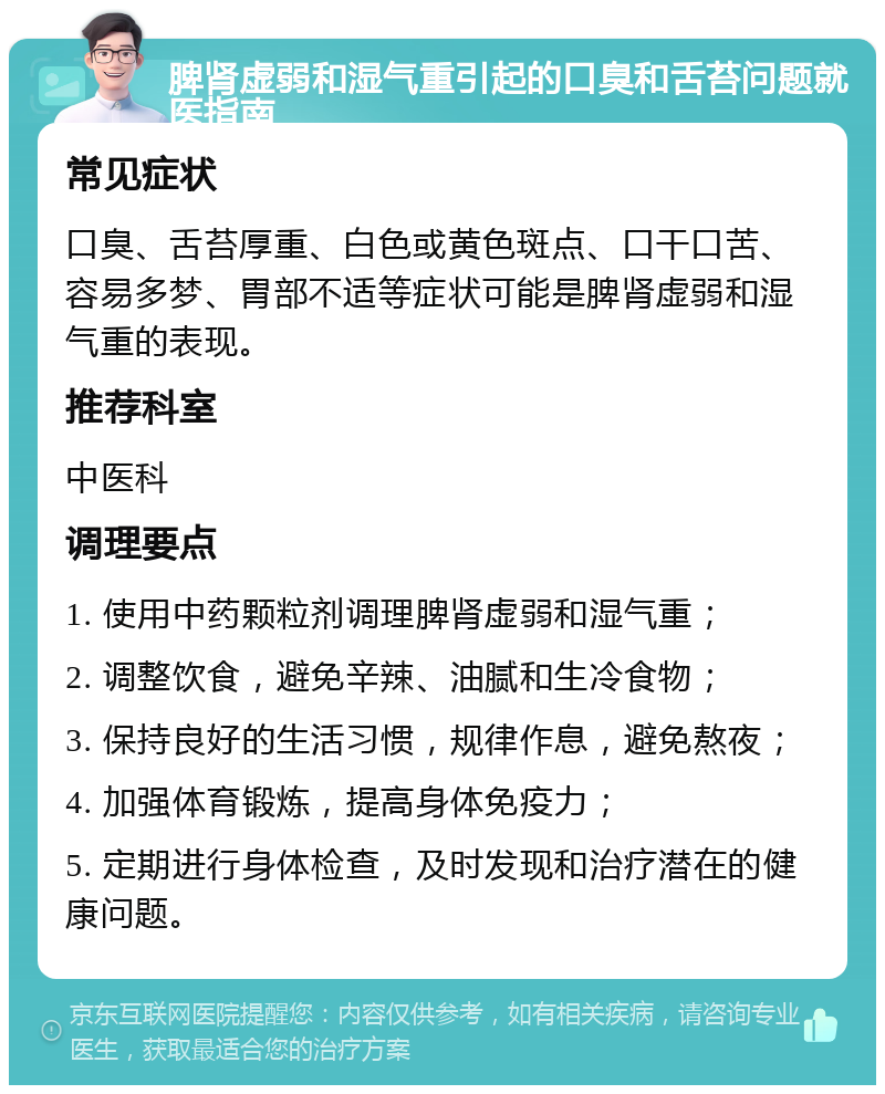 脾肾虚弱和湿气重引起的口臭和舌苔问题就医指南 常见症状 口臭、舌苔厚重、白色或黄色斑点、口干口苦、容易多梦、胃部不适等症状可能是脾肾虚弱和湿气重的表现。 推荐科室 中医科 调理要点 1. 使用中药颗粒剂调理脾肾虚弱和湿气重； 2. 调整饮食，避免辛辣、油腻和生冷食物； 3. 保持良好的生活习惯，规律作息，避免熬夜； 4. 加强体育锻炼，提高身体免疫力； 5. 定期进行身体检查，及时发现和治疗潜在的健康问题。