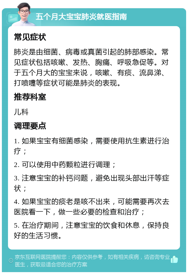 五个月大宝宝肺炎就医指南 常见症状 肺炎是由细菌、病毒或真菌引起的肺部感染。常见症状包括咳嗽、发热、胸痛、呼吸急促等。对于五个月大的宝宝来说，咳嗽、有痰、流鼻涕、打喷嚏等症状可能是肺炎的表现。 推荐科室 儿科 调理要点 1. 如果宝宝有细菌感染，需要使用抗生素进行治疗； 2. 可以使用中药颗粒进行调理； 3. 注意宝宝的补钙问题，避免出现头部出汗等症状； 4. 如果宝宝的痰老是咳不出来，可能需要再次去医院看一下，做一些必要的检查和治疗； 5. 在治疗期间，注意宝宝的饮食和休息，保持良好的生活习惯。