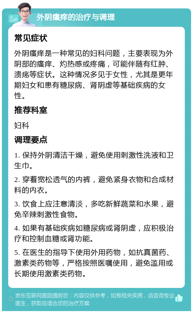 外阴瘙痒的治疗与调理 常见症状 外阴瘙痒是一种常见的妇科问题，主要表现为外阴部的瘙痒、灼热感或疼痛，可能伴随有红肿、溃疡等症状。这种情况多见于女性，尤其是更年期妇女和患有糖尿病、肾阴虚等基础疾病的女性。 推荐科室 妇科 调理要点 1. 保持外阴清洁干燥，避免使用刺激性洗液和卫生巾。 2. 穿着宽松透气的内裤，避免紧身衣物和合成材料的内衣。 3. 饮食上应注意清淡，多吃新鲜蔬菜和水果，避免辛辣刺激性食物。 4. 如果有基础疾病如糖尿病或肾阴虚，应积极治疗和控制血糖或肾功能。 5. 在医生的指导下使用外用药物，如抗真菌药、激素类药物等，严格按照医嘱使用，避免滥用或长期使用激素类药物。