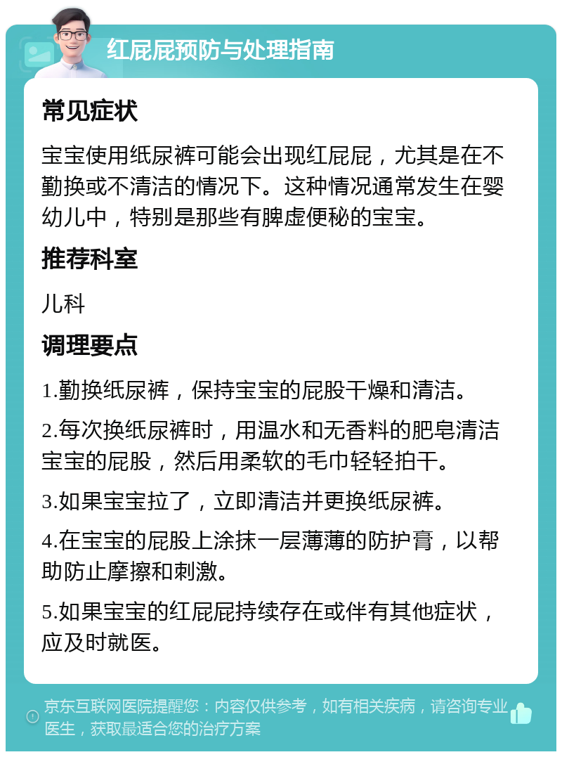 红屁屁预防与处理指南 常见症状 宝宝使用纸尿裤可能会出现红屁屁，尤其是在不勤换或不清洁的情况下。这种情况通常发生在婴幼儿中，特别是那些有脾虚便秘的宝宝。 推荐科室 儿科 调理要点 1.勤换纸尿裤，保持宝宝的屁股干燥和清洁。 2.每次换纸尿裤时，用温水和无香料的肥皂清洁宝宝的屁股，然后用柔软的毛巾轻轻拍干。 3.如果宝宝拉了，立即清洁并更换纸尿裤。 4.在宝宝的屁股上涂抹一层薄薄的防护膏，以帮助防止摩擦和刺激。 5.如果宝宝的红屁屁持续存在或伴有其他症状，应及时就医。