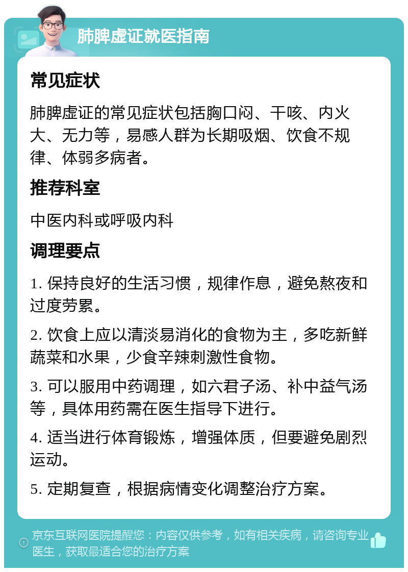 肺脾虚证就医指南 常见症状 肺脾虚证的常见症状包括胸口闷、干咳、内火大、无力等，易感人群为长期吸烟、饮食不规律、体弱多病者。 推荐科室 中医内科或呼吸内科 调理要点 1. 保持良好的生活习惯，规律作息，避免熬夜和过度劳累。 2. 饮食上应以清淡易消化的食物为主，多吃新鲜蔬菜和水果，少食辛辣刺激性食物。 3. 可以服用中药调理，如六君子汤、补中益气汤等，具体用药需在医生指导下进行。 4. 适当进行体育锻炼，增强体质，但要避免剧烈运动。 5. 定期复查，根据病情变化调整治疗方案。