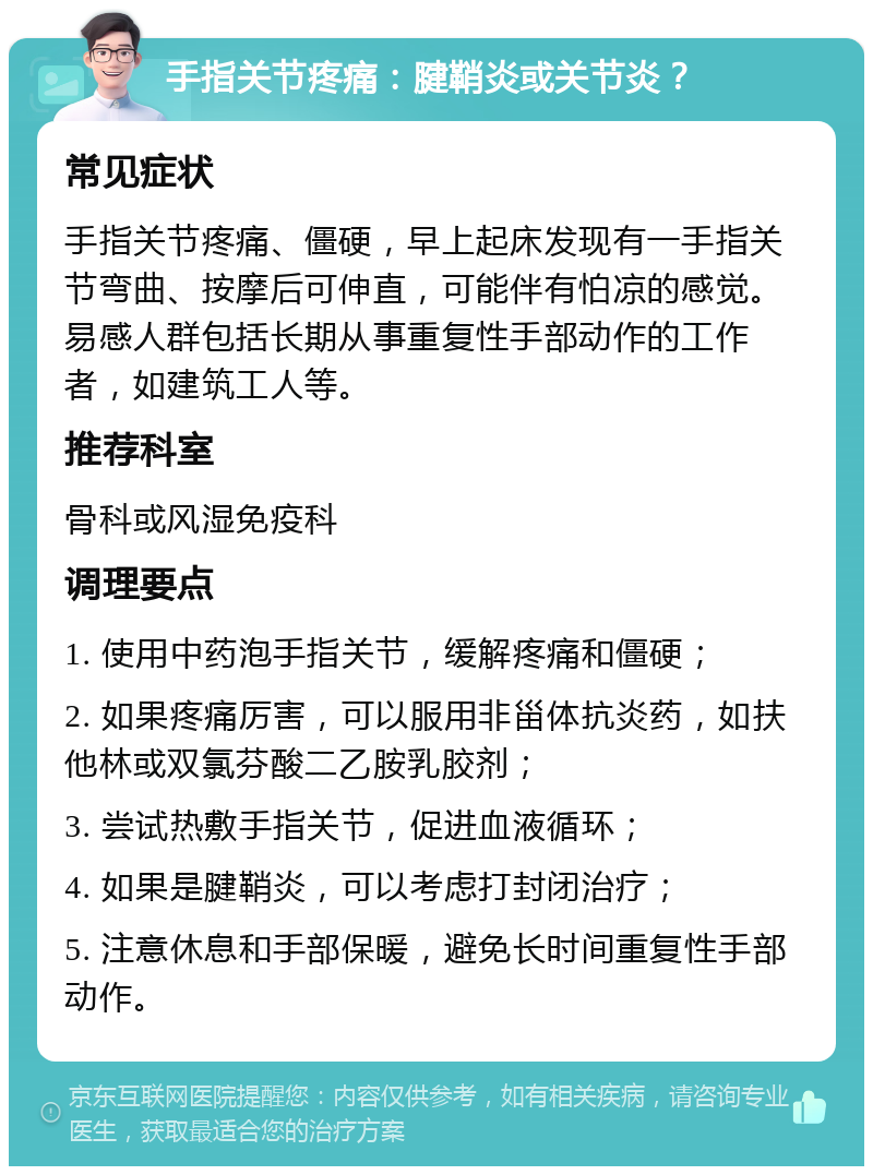 手指关节疼痛：腱鞘炎或关节炎？ 常见症状 手指关节疼痛、僵硬，早上起床发现有一手指关节弯曲、按摩后可伸直，可能伴有怕凉的感觉。易感人群包括长期从事重复性手部动作的工作者，如建筑工人等。 推荐科室 骨科或风湿免疫科 调理要点 1. 使用中药泡手指关节，缓解疼痛和僵硬； 2. 如果疼痛厉害，可以服用非甾体抗炎药，如扶他林或双氯芬酸二乙胺乳胶剂； 3. 尝试热敷手指关节，促进血液循环； 4. 如果是腱鞘炎，可以考虑打封闭治疗； 5. 注意休息和手部保暖，避免长时间重复性手部动作。