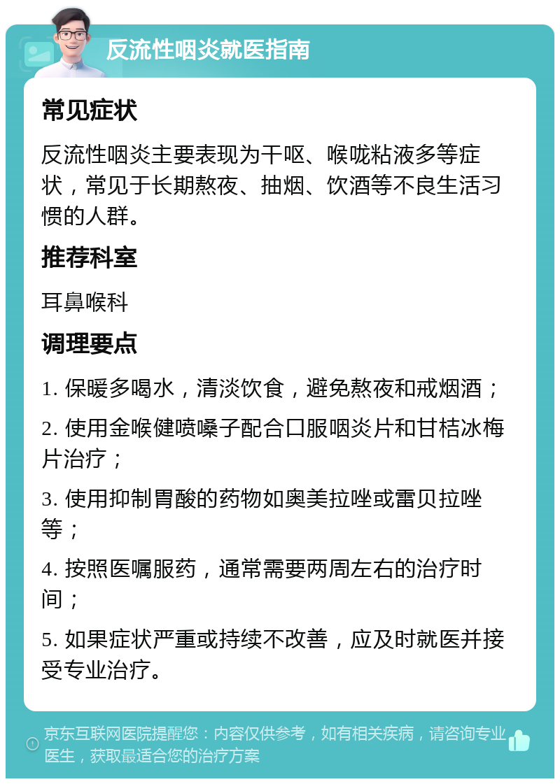 反流性咽炎就医指南 常见症状 反流性咽炎主要表现为干呕、喉咙粘液多等症状，常见于长期熬夜、抽烟、饮酒等不良生活习惯的人群。 推荐科室 耳鼻喉科 调理要点 1. 保暖多喝水，清淡饮食，避免熬夜和戒烟酒； 2. 使用金喉健喷嗓子配合口服咽炎片和甘桔冰梅片治疗； 3. 使用抑制胃酸的药物如奥美拉唑或雷贝拉唑等； 4. 按照医嘱服药，通常需要两周左右的治疗时间； 5. 如果症状严重或持续不改善，应及时就医并接受专业治疗。