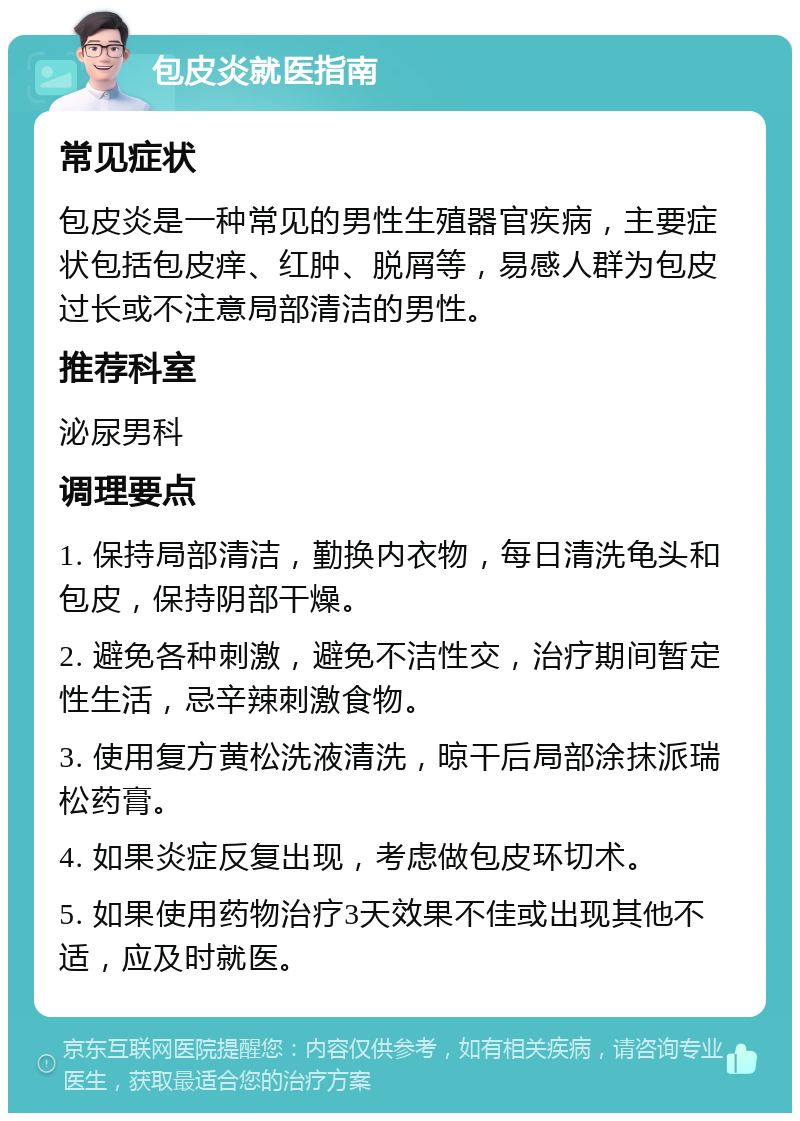 包皮炎就医指南 常见症状 包皮炎是一种常见的男性生殖器官疾病，主要症状包括包皮痒、红肿、脱屑等，易感人群为包皮过长或不注意局部清洁的男性。 推荐科室 泌尿男科 调理要点 1. 保持局部清洁，勤换内衣物，每日清洗龟头和包皮，保持阴部干燥。 2. 避免各种刺激，避免不洁性交，治疗期间暂定性生活，忌辛辣刺激食物。 3. 使用复方黄松洗液清洗，晾干后局部涂抹派瑞松药膏。 4. 如果炎症反复出现，考虑做包皮环切术。 5. 如果使用药物治疗3天效果不佳或出现其他不适，应及时就医。