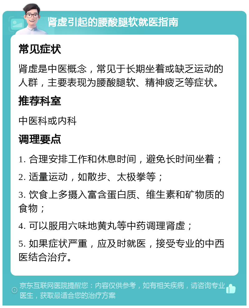 肾虚引起的腰酸腿软就医指南 常见症状 肾虚是中医概念，常见于长期坐着或缺乏运动的人群，主要表现为腰酸腿软、精神疲乏等症状。 推荐科室 中医科或内科 调理要点 1. 合理安排工作和休息时间，避免长时间坐着； 2. 适量运动，如散步、太极拳等； 3. 饮食上多摄入富含蛋白质、维生素和矿物质的食物； 4. 可以服用六味地黄丸等中药调理肾虚； 5. 如果症状严重，应及时就医，接受专业的中西医结合治疗。