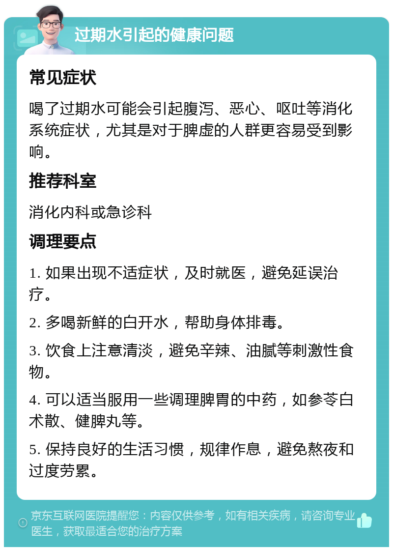 过期水引起的健康问题 常见症状 喝了过期水可能会引起腹泻、恶心、呕吐等消化系统症状，尤其是对于脾虚的人群更容易受到影响。 推荐科室 消化内科或急诊科 调理要点 1. 如果出现不适症状，及时就医，避免延误治疗。 2. 多喝新鲜的白开水，帮助身体排毒。 3. 饮食上注意清淡，避免辛辣、油腻等刺激性食物。 4. 可以适当服用一些调理脾胃的中药，如参苓白术散、健脾丸等。 5. 保持良好的生活习惯，规律作息，避免熬夜和过度劳累。