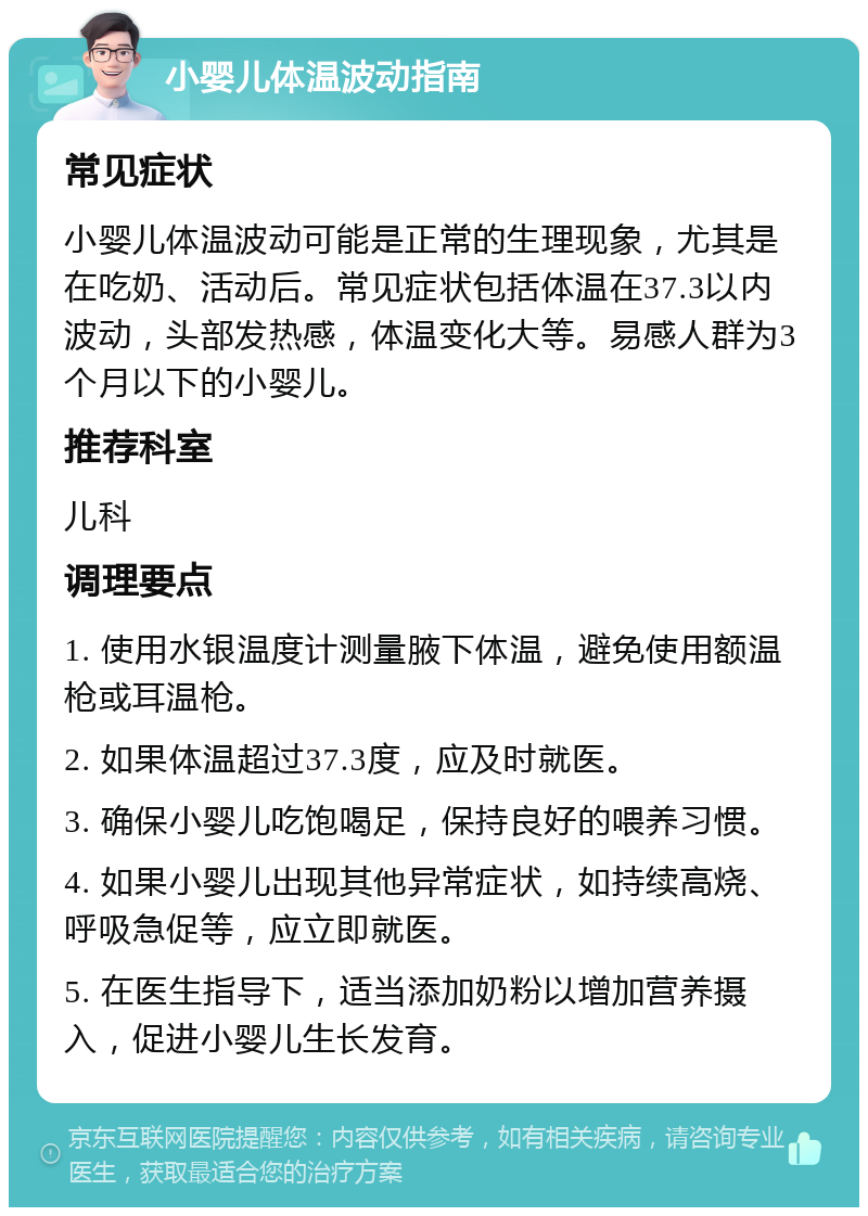 小婴儿体温波动指南 常见症状 小婴儿体温波动可能是正常的生理现象，尤其是在吃奶、活动后。常见症状包括体温在37.3以内波动，头部发热感，体温变化大等。易感人群为3个月以下的小婴儿。 推荐科室 儿科 调理要点 1. 使用水银温度计测量腋下体温，避免使用额温枪或耳温枪。 2. 如果体温超过37.3度，应及时就医。 3. 确保小婴儿吃饱喝足，保持良好的喂养习惯。 4. 如果小婴儿出现其他异常症状，如持续高烧、呼吸急促等，应立即就医。 5. 在医生指导下，适当添加奶粉以增加营养摄入，促进小婴儿生长发育。