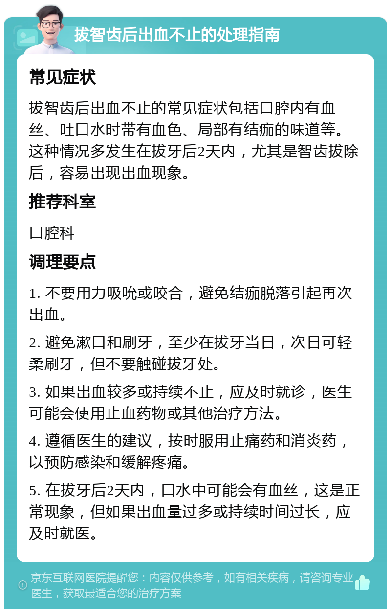 拔智齿后出血不止的处理指南 常见症状 拔智齿后出血不止的常见症状包括口腔内有血丝、吐口水时带有血色、局部有结痂的味道等。这种情况多发生在拔牙后2天内，尤其是智齿拔除后，容易出现出血现象。 推荐科室 口腔科 调理要点 1. 不要用力吸吮或咬合，避免结痂脱落引起再次出血。 2. 避免漱口和刷牙，至少在拔牙当日，次日可轻柔刷牙，但不要触碰拔牙处。 3. 如果出血较多或持续不止，应及时就诊，医生可能会使用止血药物或其他治疗方法。 4. 遵循医生的建议，按时服用止痛药和消炎药，以预防感染和缓解疼痛。 5. 在拔牙后2天内，口水中可能会有血丝，这是正常现象，但如果出血量过多或持续时间过长，应及时就医。