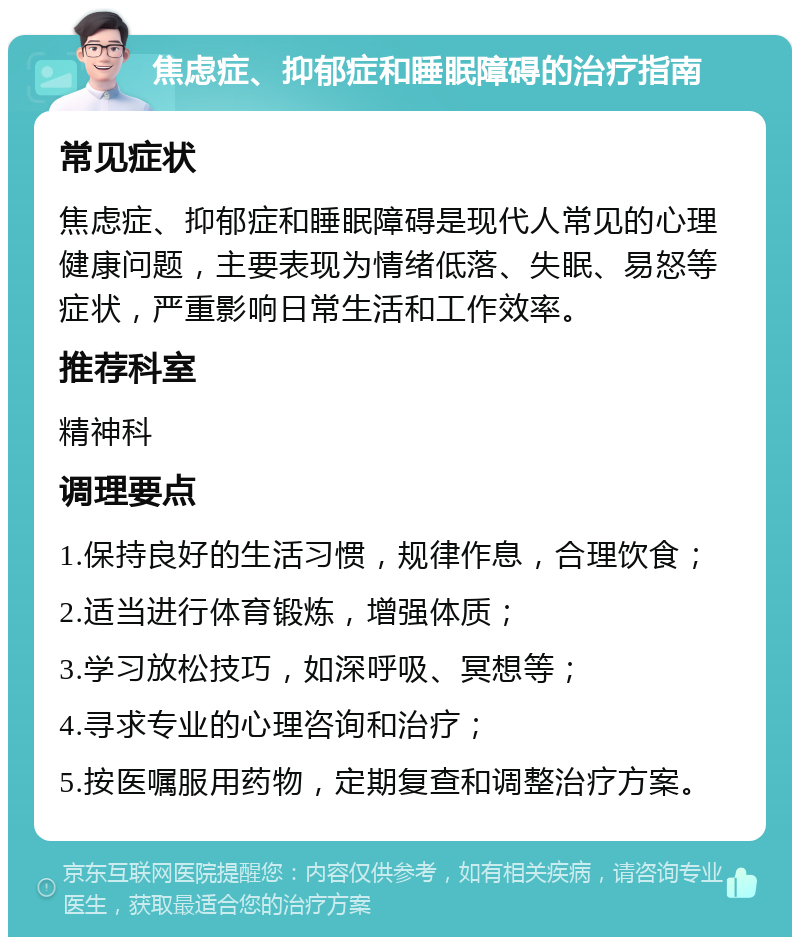 焦虑症、抑郁症和睡眠障碍的治疗指南 常见症状 焦虑症、抑郁症和睡眠障碍是现代人常见的心理健康问题，主要表现为情绪低落、失眠、易怒等症状，严重影响日常生活和工作效率。 推荐科室 精神科 调理要点 1.保持良好的生活习惯，规律作息，合理饮食； 2.适当进行体育锻炼，增强体质； 3.学习放松技巧，如深呼吸、冥想等； 4.寻求专业的心理咨询和治疗； 5.按医嘱服用药物，定期复查和调整治疗方案。