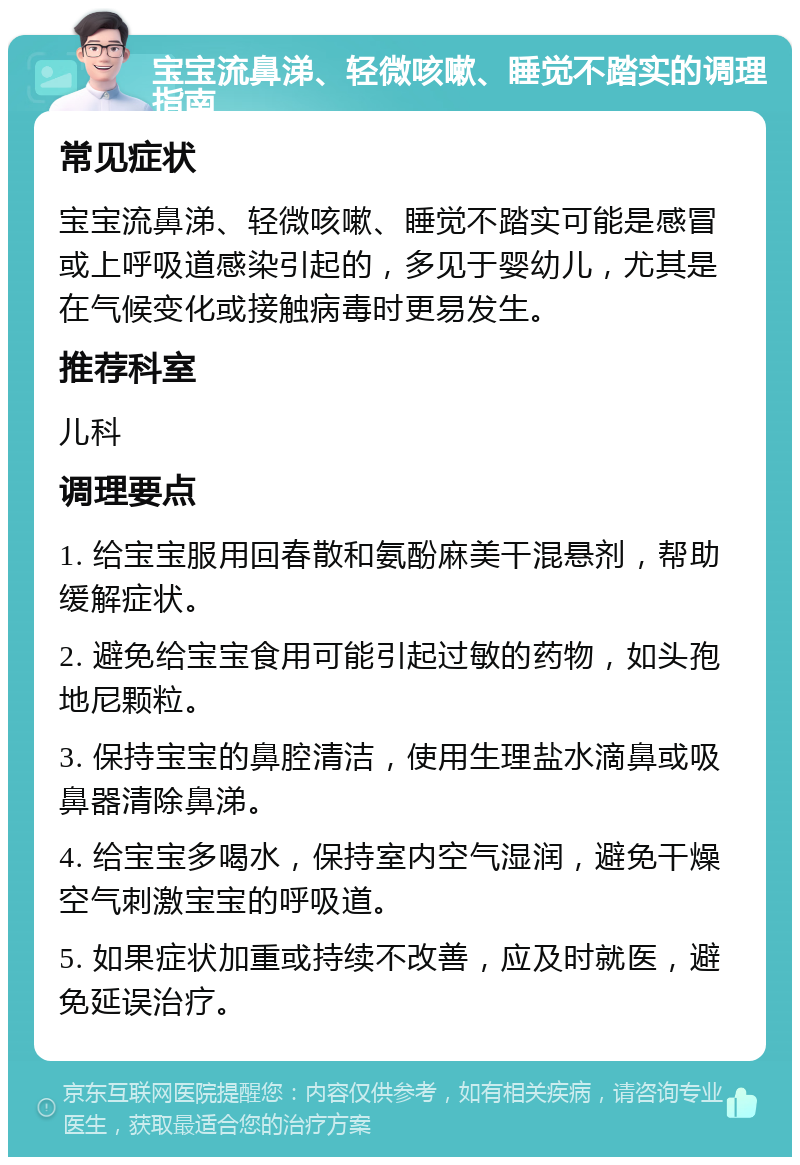 宝宝流鼻涕、轻微咳嗽、睡觉不踏实的调理指南 常见症状 宝宝流鼻涕、轻微咳嗽、睡觉不踏实可能是感冒或上呼吸道感染引起的，多见于婴幼儿，尤其是在气候变化或接触病毒时更易发生。 推荐科室 儿科 调理要点 1. 给宝宝服用回春散和氨酚麻美干混悬剂，帮助缓解症状。 2. 避免给宝宝食用可能引起过敏的药物，如头孢地尼颗粒。 3. 保持宝宝的鼻腔清洁，使用生理盐水滴鼻或吸鼻器清除鼻涕。 4. 给宝宝多喝水，保持室内空气湿润，避免干燥空气刺激宝宝的呼吸道。 5. 如果症状加重或持续不改善，应及时就医，避免延误治疗。