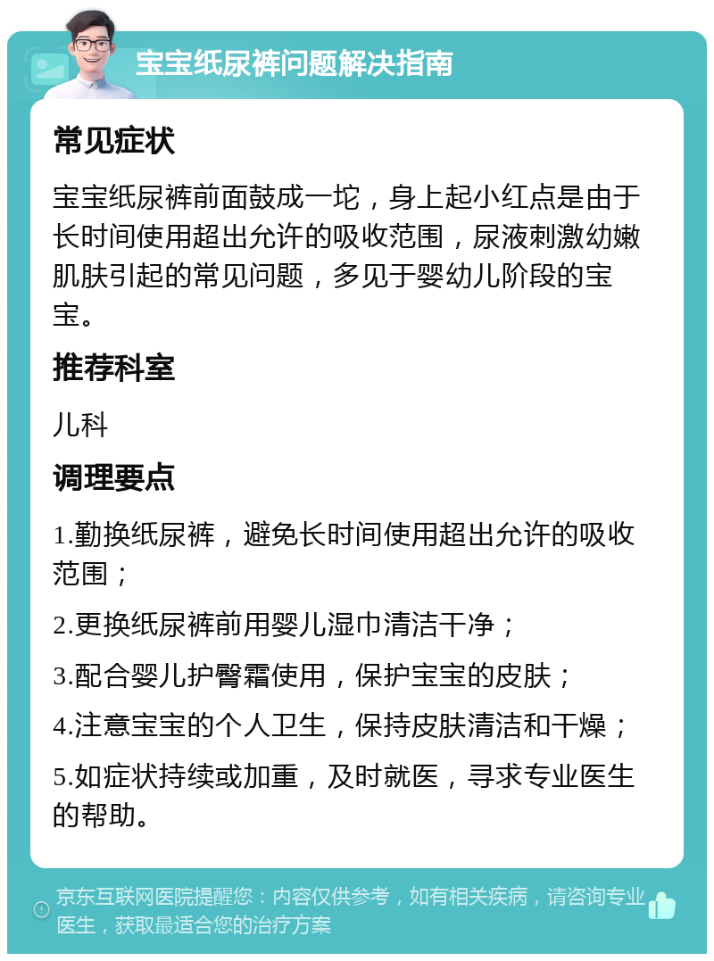 宝宝纸尿裤问题解决指南 常见症状 宝宝纸尿裤前面鼓成一坨，身上起小红点是由于长时间使用超出允许的吸收范围，尿液刺激幼嫩肌肤引起的常见问题，多见于婴幼儿阶段的宝宝。 推荐科室 儿科 调理要点 1.勤换纸尿裤，避免长时间使用超出允许的吸收范围； 2.更换纸尿裤前用婴儿湿巾清洁干净； 3.配合婴儿护臀霜使用，保护宝宝的皮肤； 4.注意宝宝的个人卫生，保持皮肤清洁和干燥； 5.如症状持续或加重，及时就医，寻求专业医生的帮助。