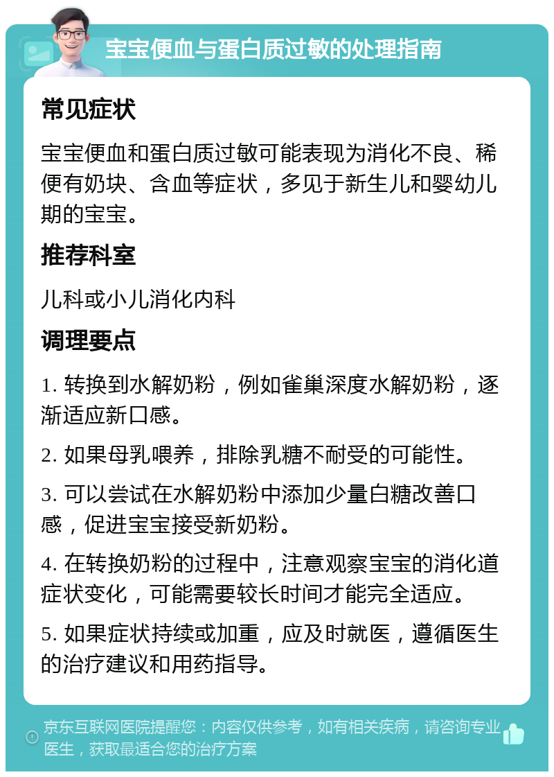 宝宝便血与蛋白质过敏的处理指南 常见症状 宝宝便血和蛋白质过敏可能表现为消化不良、稀便有奶块、含血等症状，多见于新生儿和婴幼儿期的宝宝。 推荐科室 儿科或小儿消化内科 调理要点 1. 转换到水解奶粉，例如雀巢深度水解奶粉，逐渐适应新口感。 2. 如果母乳喂养，排除乳糖不耐受的可能性。 3. 可以尝试在水解奶粉中添加少量白糖改善口感，促进宝宝接受新奶粉。 4. 在转换奶粉的过程中，注意观察宝宝的消化道症状变化，可能需要较长时间才能完全适应。 5. 如果症状持续或加重，应及时就医，遵循医生的治疗建议和用药指导。