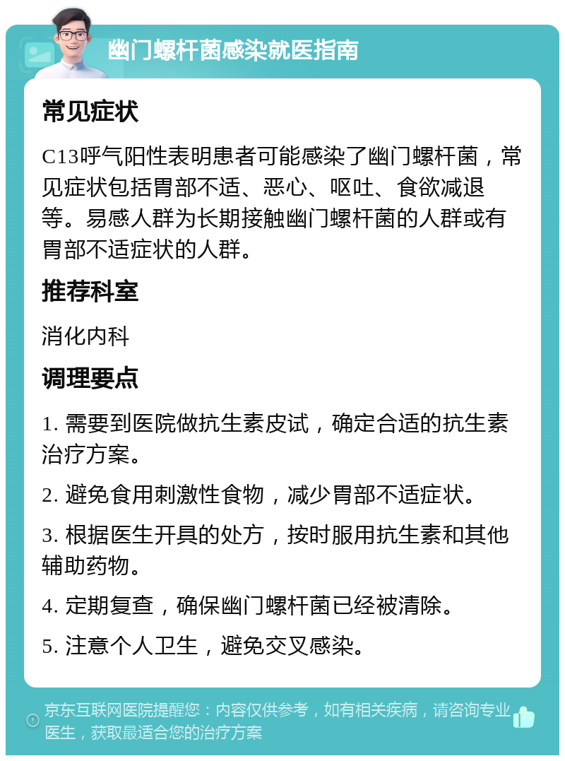 幽门螺杆菌感染就医指南 常见症状 C13呼气阳性表明患者可能感染了幽门螺杆菌，常见症状包括胃部不适、恶心、呕吐、食欲减退等。易感人群为长期接触幽门螺杆菌的人群或有胃部不适症状的人群。 推荐科室 消化内科 调理要点 1. 需要到医院做抗生素皮试，确定合适的抗生素治疗方案。 2. 避免食用刺激性食物，减少胃部不适症状。 3. 根据医生开具的处方，按时服用抗生素和其他辅助药物。 4. 定期复查，确保幽门螺杆菌已经被清除。 5. 注意个人卫生，避免交叉感染。