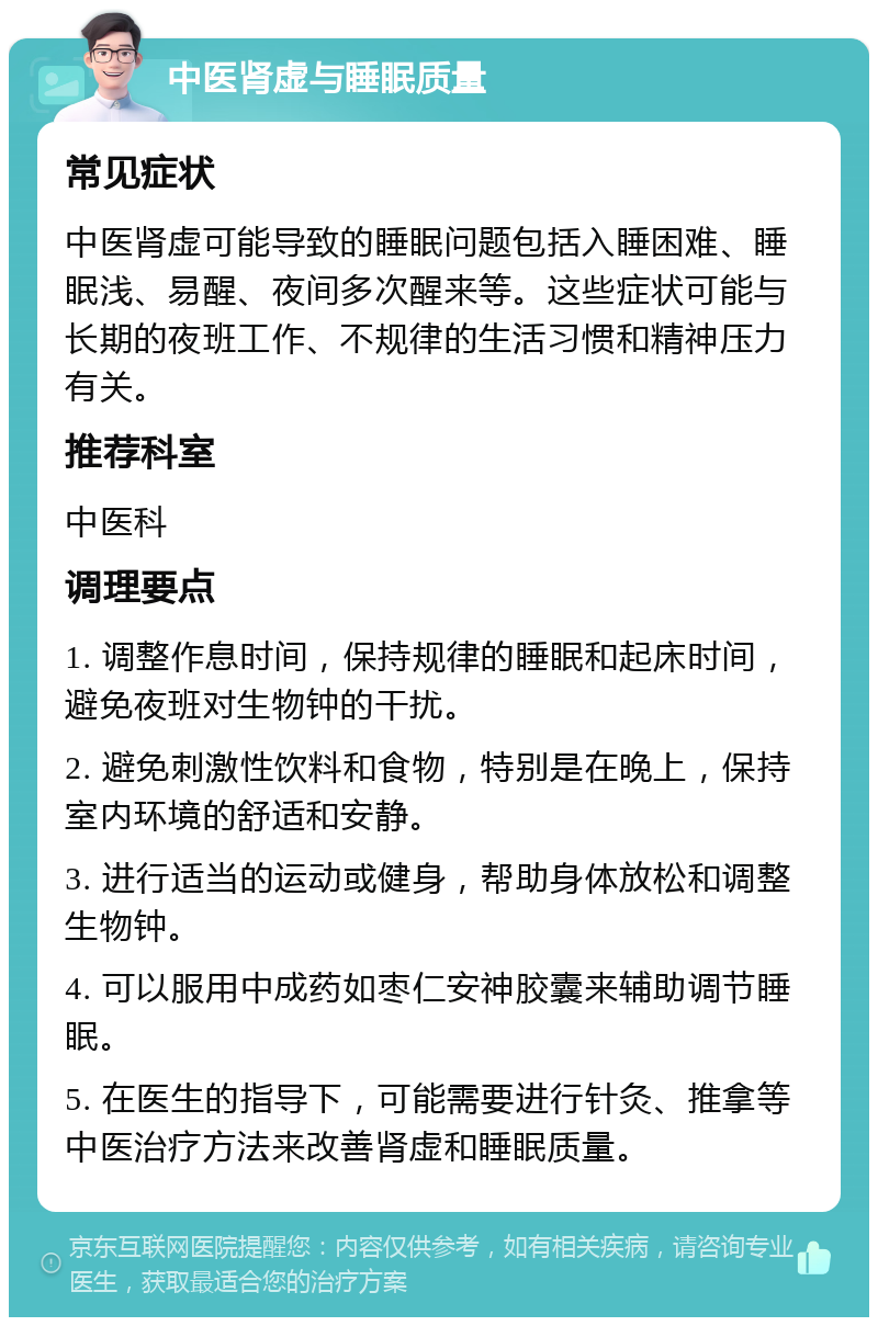 中医肾虚与睡眠质量 常见症状 中医肾虚可能导致的睡眠问题包括入睡困难、睡眠浅、易醒、夜间多次醒来等。这些症状可能与长期的夜班工作、不规律的生活习惯和精神压力有关。 推荐科室 中医科 调理要点 1. 调整作息时间，保持规律的睡眠和起床时间，避免夜班对生物钟的干扰。 2. 避免刺激性饮料和食物，特别是在晚上，保持室内环境的舒适和安静。 3. 进行适当的运动或健身，帮助身体放松和调整生物钟。 4. 可以服用中成药如枣仁安神胶囊来辅助调节睡眠。 5. 在医生的指导下，可能需要进行针灸、推拿等中医治疗方法来改善肾虚和睡眠质量。