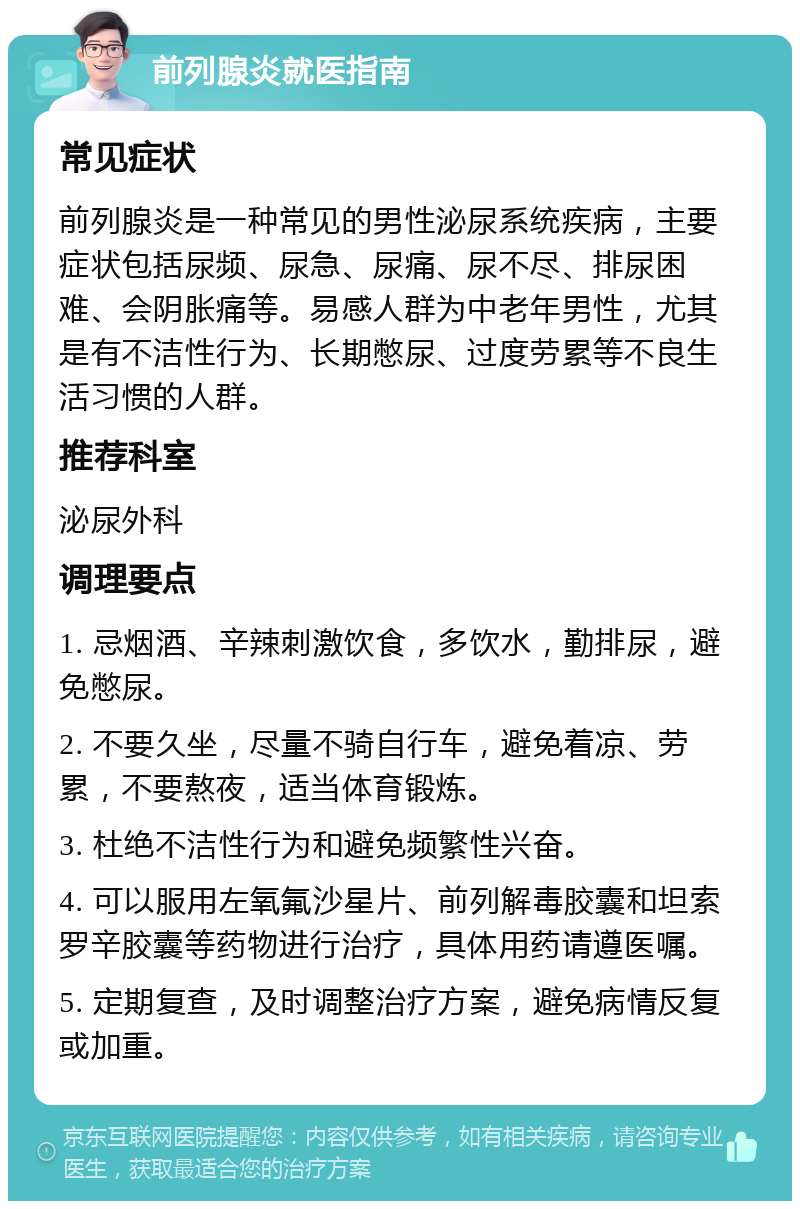 前列腺炎就医指南 常见症状 前列腺炎是一种常见的男性泌尿系统疾病，主要症状包括尿频、尿急、尿痛、尿不尽、排尿困难、会阴胀痛等。易感人群为中老年男性，尤其是有不洁性行为、长期憋尿、过度劳累等不良生活习惯的人群。 推荐科室 泌尿外科 调理要点 1. 忌烟酒、辛辣刺激饮食，多饮水，勤排尿，避免憋尿。 2. 不要久坐，尽量不骑自行车，避免着凉、劳累，不要熬夜，适当体育锻炼。 3. 杜绝不洁性行为和避免频繁性兴奋。 4. 可以服用左氧氟沙星片、前列解毒胶囊和坦索罗辛胶囊等药物进行治疗，具体用药请遵医嘱。 5. 定期复查，及时调整治疗方案，避免病情反复或加重。