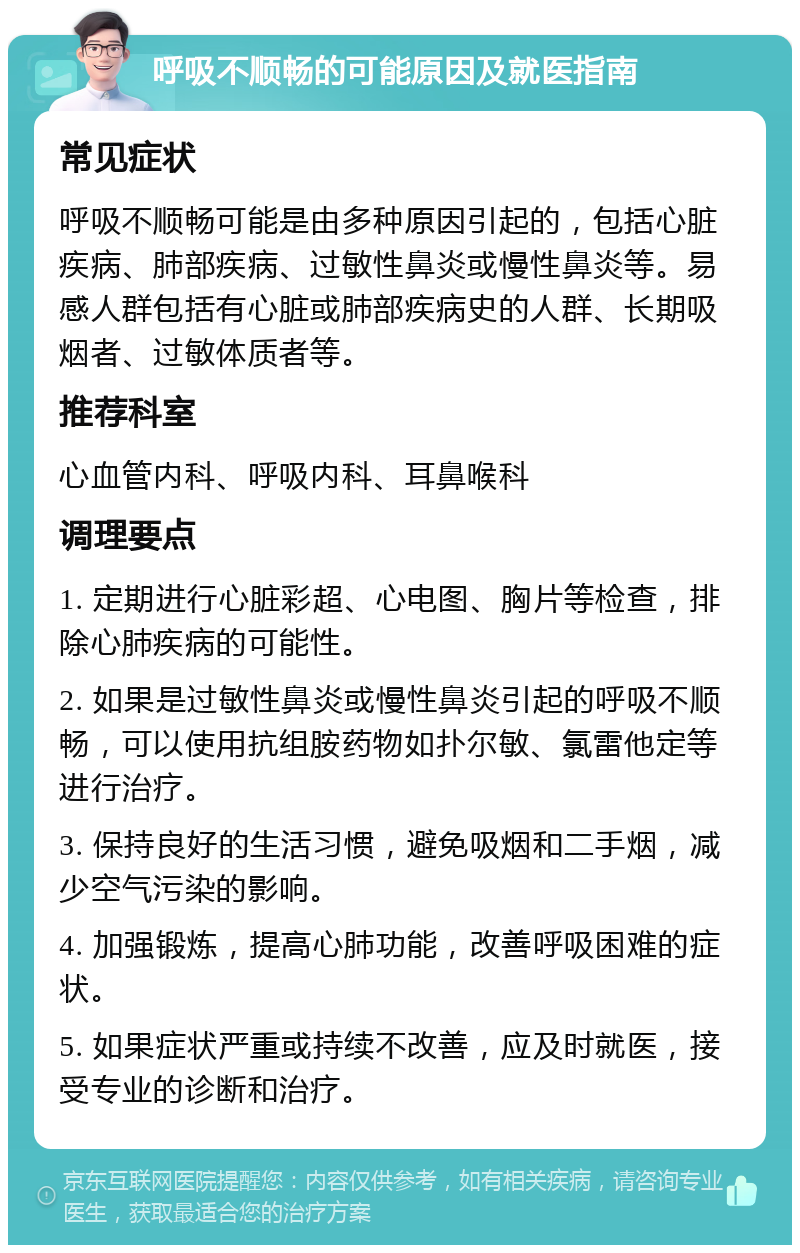 呼吸不顺畅的可能原因及就医指南 常见症状 呼吸不顺畅可能是由多种原因引起的，包括心脏疾病、肺部疾病、过敏性鼻炎或慢性鼻炎等。易感人群包括有心脏或肺部疾病史的人群、长期吸烟者、过敏体质者等。 推荐科室 心血管内科、呼吸内科、耳鼻喉科 调理要点 1. 定期进行心脏彩超、心电图、胸片等检查，排除心肺疾病的可能性。 2. 如果是过敏性鼻炎或慢性鼻炎引起的呼吸不顺畅，可以使用抗组胺药物如扑尔敏、氯雷他定等进行治疗。 3. 保持良好的生活习惯，避免吸烟和二手烟，减少空气污染的影响。 4. 加强锻炼，提高心肺功能，改善呼吸困难的症状。 5. 如果症状严重或持续不改善，应及时就医，接受专业的诊断和治疗。