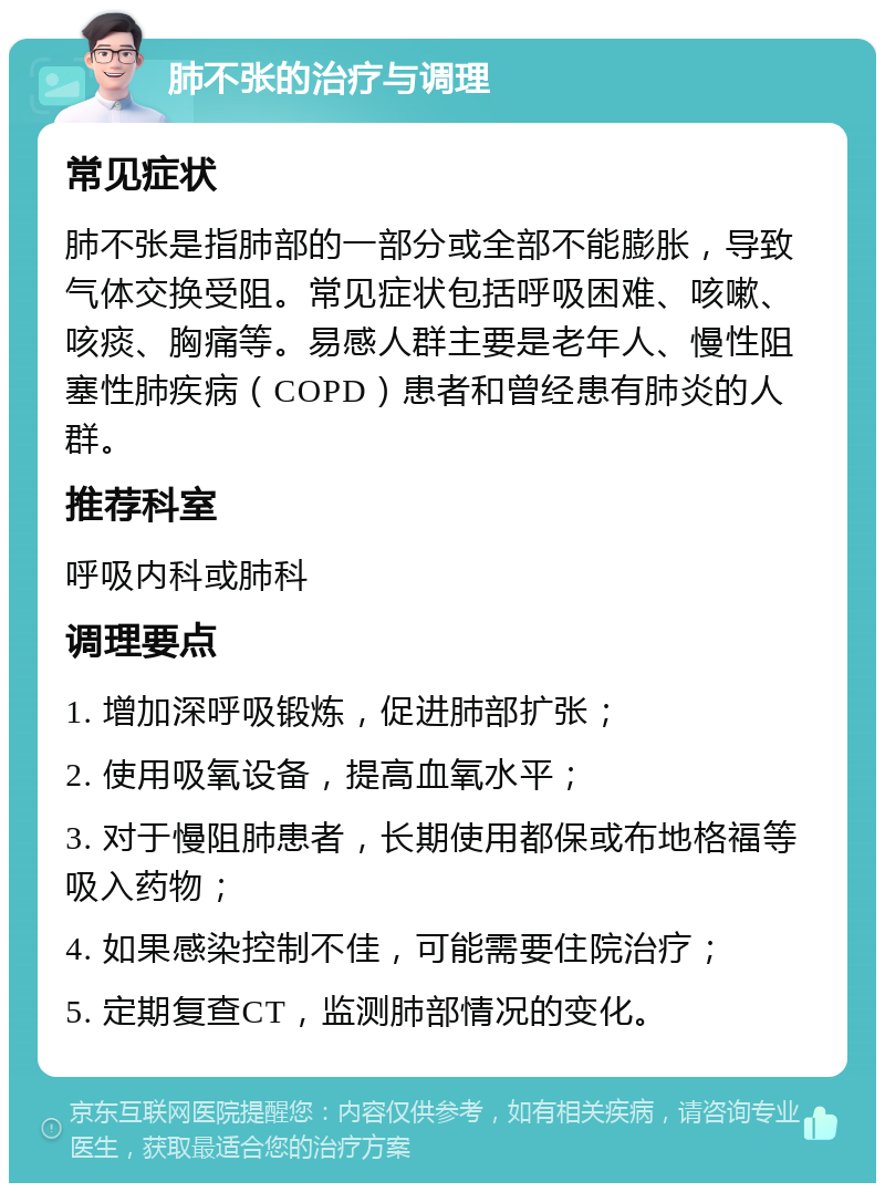 肺不张的治疗与调理 常见症状 肺不张是指肺部的一部分或全部不能膨胀，导致气体交换受阻。常见症状包括呼吸困难、咳嗽、咳痰、胸痛等。易感人群主要是老年人、慢性阻塞性肺疾病（COPD）患者和曾经患有肺炎的人群。 推荐科室 呼吸内科或肺科 调理要点 1. 增加深呼吸锻炼，促进肺部扩张； 2. 使用吸氧设备，提高血氧水平； 3. 对于慢阻肺患者，长期使用都保或布地格福等吸入药物； 4. 如果感染控制不佳，可能需要住院治疗； 5. 定期复查CT，监测肺部情况的变化。