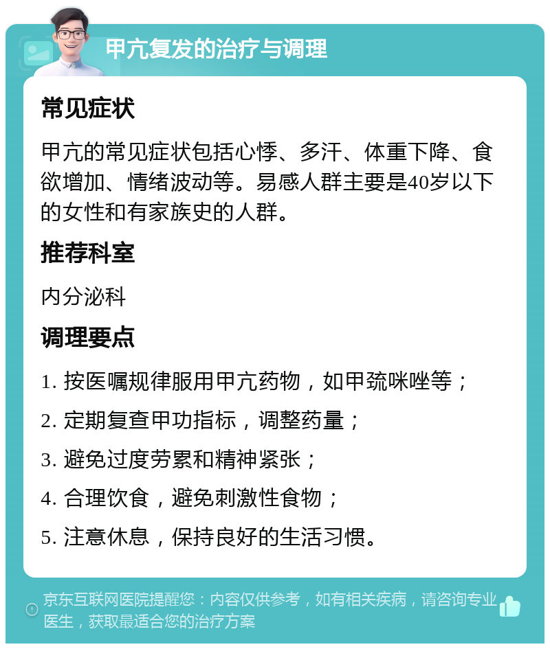 甲亢复发的治疗与调理 常见症状 甲亢的常见症状包括心悸、多汗、体重下降、食欲增加、情绪波动等。易感人群主要是40岁以下的女性和有家族史的人群。 推荐科室 内分泌科 调理要点 1. 按医嘱规律服用甲亢药物，如甲巯咪唑等； 2. 定期复查甲功指标，调整药量； 3. 避免过度劳累和精神紧张； 4. 合理饮食，避免刺激性食物； 5. 注意休息，保持良好的生活习惯。