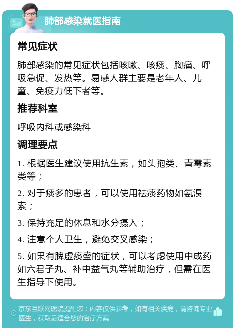 肺部感染就医指南 常见症状 肺部感染的常见症状包括咳嗽、咳痰、胸痛、呼吸急促、发热等。易感人群主要是老年人、儿童、免疫力低下者等。 推荐科室 呼吸内科或感染科 调理要点 1. 根据医生建议使用抗生素，如头孢类、青霉素类等； 2. 对于痰多的患者，可以使用祛痰药物如氨溴索； 3. 保持充足的休息和水分摄入； 4. 注意个人卫生，避免交叉感染； 5. 如果有脾虚痰盛的症状，可以考虑使用中成药如六君子丸、补中益气丸等辅助治疗，但需在医生指导下使用。