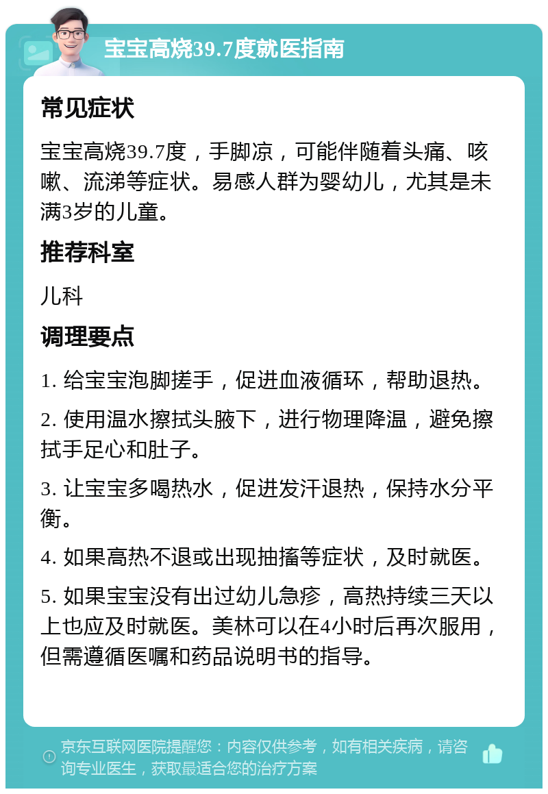 宝宝高烧39.7度就医指南 常见症状 宝宝高烧39.7度，手脚凉，可能伴随着头痛、咳嗽、流涕等症状。易感人群为婴幼儿，尤其是未满3岁的儿童。 推荐科室 儿科 调理要点 1. 给宝宝泡脚搓手，促进血液循环，帮助退热。 2. 使用温水擦拭头腋下，进行物理降温，避免擦拭手足心和肚子。 3. 让宝宝多喝热水，促进发汗退热，保持水分平衡。 4. 如果高热不退或出现抽搐等症状，及时就医。 5. 如果宝宝没有出过幼儿急疹，高热持续三天以上也应及时就医。美林可以在4小时后再次服用，但需遵循医嘱和药品说明书的指导。