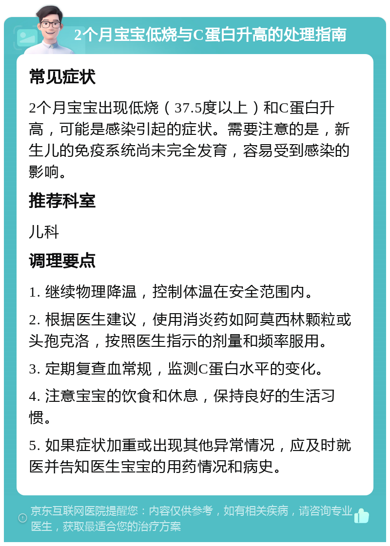 2个月宝宝低烧与C蛋白升高的处理指南 常见症状 2个月宝宝出现低烧（37.5度以上）和C蛋白升高，可能是感染引起的症状。需要注意的是，新生儿的免疫系统尚未完全发育，容易受到感染的影响。 推荐科室 儿科 调理要点 1. 继续物理降温，控制体温在安全范围内。 2. 根据医生建议，使用消炎药如阿莫西林颗粒或头孢克洛，按照医生指示的剂量和频率服用。 3. 定期复查血常规，监测C蛋白水平的变化。 4. 注意宝宝的饮食和休息，保持良好的生活习惯。 5. 如果症状加重或出现其他异常情况，应及时就医并告知医生宝宝的用药情况和病史。