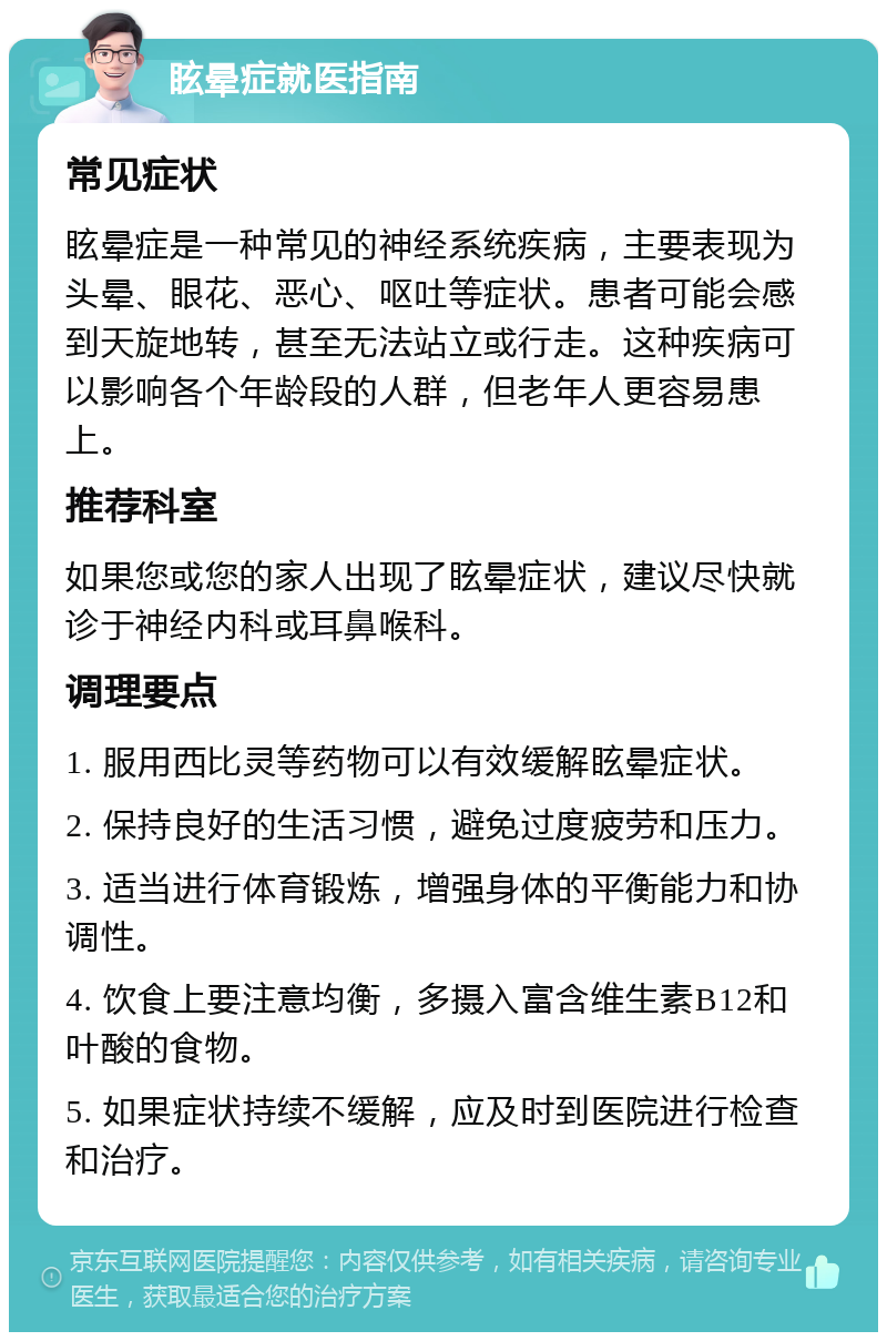 眩晕症就医指南 常见症状 眩晕症是一种常见的神经系统疾病，主要表现为头晕、眼花、恶心、呕吐等症状。患者可能会感到天旋地转，甚至无法站立或行走。这种疾病可以影响各个年龄段的人群，但老年人更容易患上。 推荐科室 如果您或您的家人出现了眩晕症状，建议尽快就诊于神经内科或耳鼻喉科。 调理要点 1. 服用西比灵等药物可以有效缓解眩晕症状。 2. 保持良好的生活习惯，避免过度疲劳和压力。 3. 适当进行体育锻炼，增强身体的平衡能力和协调性。 4. 饮食上要注意均衡，多摄入富含维生素B12和叶酸的食物。 5. 如果症状持续不缓解，应及时到医院进行检查和治疗。