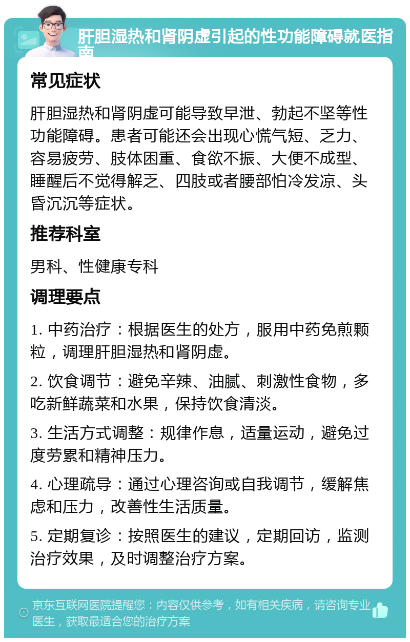 肝胆湿热和肾阴虚引起的性功能障碍就医指南 常见症状 肝胆湿热和肾阴虚可能导致早泄、勃起不坚等性功能障碍。患者可能还会出现心慌气短、乏力、容易疲劳、肢体困重、食欲不振、大便不成型、睡醒后不觉得解乏、四肢或者腰部怕冷发凉、头昏沉沉等症状。 推荐科室 男科、性健康专科 调理要点 1. 中药治疗：根据医生的处方，服用中药免煎颗粒，调理肝胆湿热和肾阴虚。 2. 饮食调节：避免辛辣、油腻、刺激性食物，多吃新鲜蔬菜和水果，保持饮食清淡。 3. 生活方式调整：规律作息，适量运动，避免过度劳累和精神压力。 4. 心理疏导：通过心理咨询或自我调节，缓解焦虑和压力，改善性生活质量。 5. 定期复诊：按照医生的建议，定期回访，监测治疗效果，及时调整治疗方案。