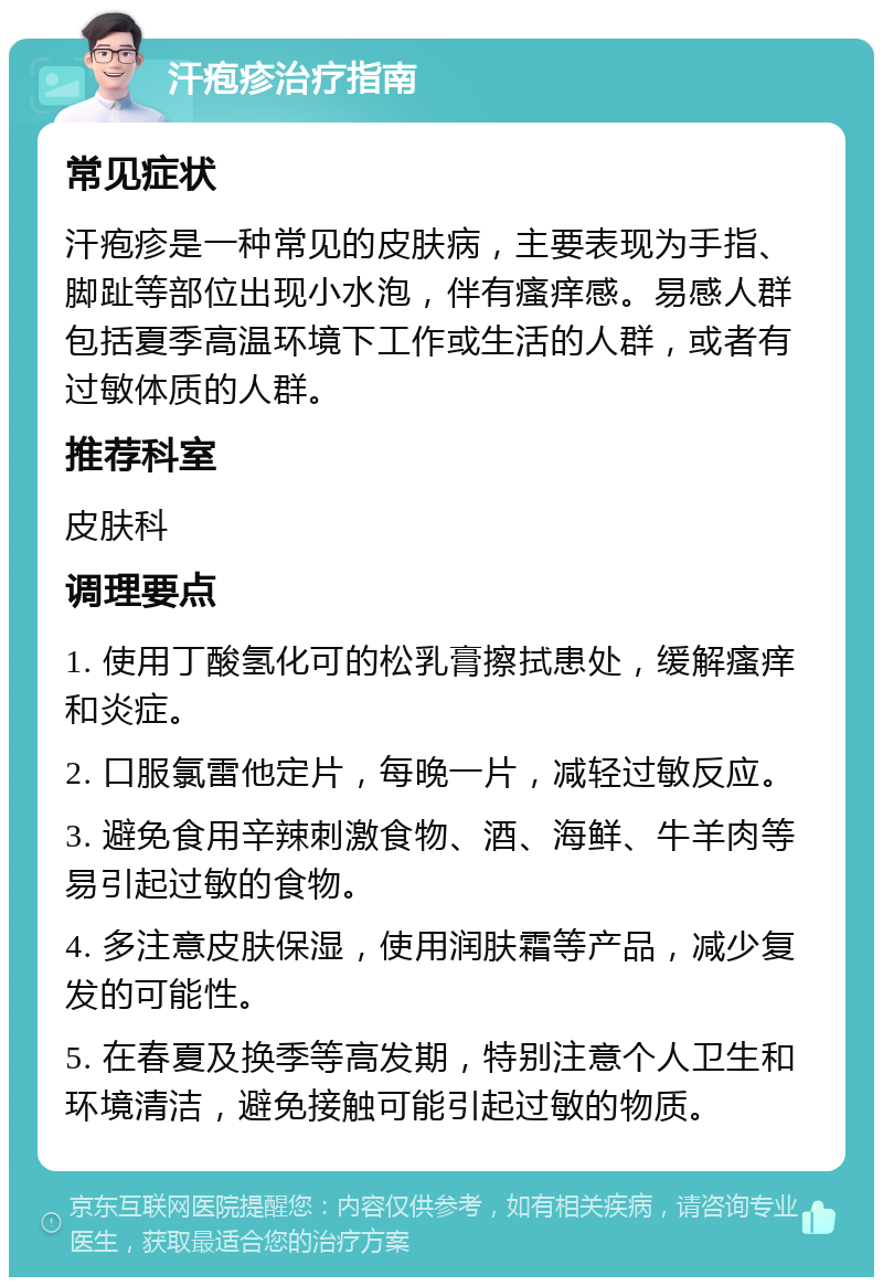 汗疱疹治疗指南 常见症状 汗疱疹是一种常见的皮肤病，主要表现为手指、脚趾等部位出现小水泡，伴有瘙痒感。易感人群包括夏季高温环境下工作或生活的人群，或者有过敏体质的人群。 推荐科室 皮肤科 调理要点 1. 使用丁酸氢化可的松乳膏擦拭患处，缓解瘙痒和炎症。 2. 口服氯雷他定片，每晚一片，减轻过敏反应。 3. 避免食用辛辣刺激食物、酒、海鲜、牛羊肉等易引起过敏的食物。 4. 多注意皮肤保湿，使用润肤霜等产品，减少复发的可能性。 5. 在春夏及换季等高发期，特别注意个人卫生和环境清洁，避免接触可能引起过敏的物质。