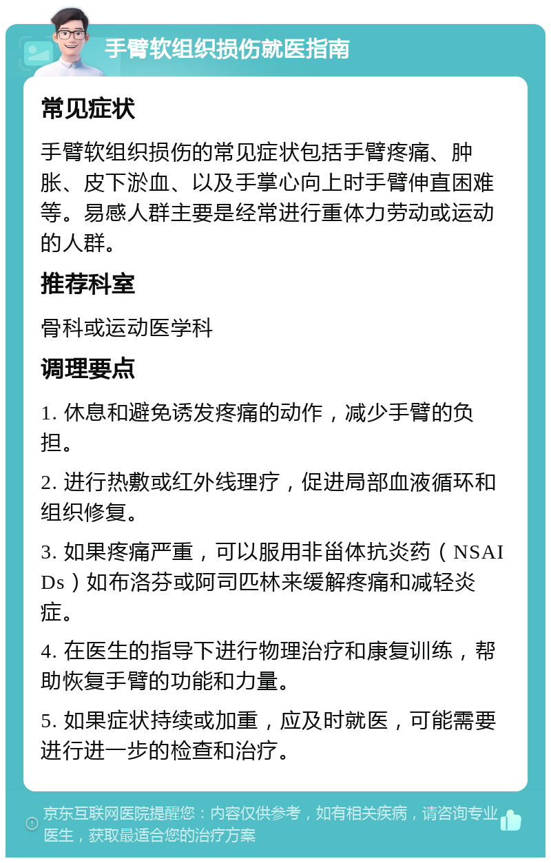 手臂软组织损伤就医指南 常见症状 手臂软组织损伤的常见症状包括手臂疼痛、肿胀、皮下淤血、以及手掌心向上时手臂伸直困难等。易感人群主要是经常进行重体力劳动或运动的人群。 推荐科室 骨科或运动医学科 调理要点 1. 休息和避免诱发疼痛的动作，减少手臂的负担。 2. 进行热敷或红外线理疗，促进局部血液循环和组织修复。 3. 如果疼痛严重，可以服用非甾体抗炎药（NSAIDs）如布洛芬或阿司匹林来缓解疼痛和减轻炎症。 4. 在医生的指导下进行物理治疗和康复训练，帮助恢复手臂的功能和力量。 5. 如果症状持续或加重，应及时就医，可能需要进行进一步的检查和治疗。