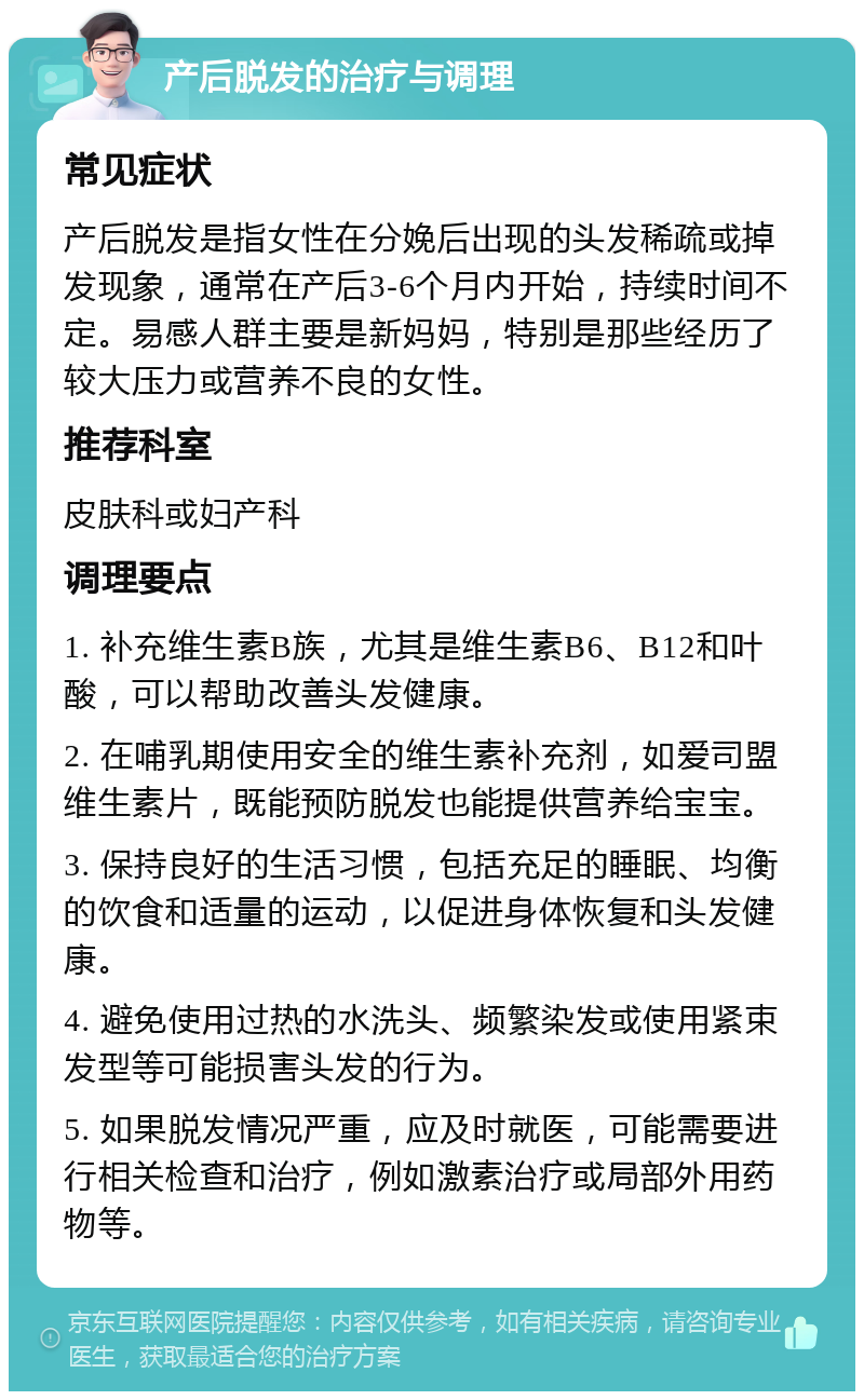 产后脱发的治疗与调理 常见症状 产后脱发是指女性在分娩后出现的头发稀疏或掉发现象，通常在产后3-6个月内开始，持续时间不定。易感人群主要是新妈妈，特别是那些经历了较大压力或营养不良的女性。 推荐科室 皮肤科或妇产科 调理要点 1. 补充维生素B族，尤其是维生素B6、B12和叶酸，可以帮助改善头发健康。 2. 在哺乳期使用安全的维生素补充剂，如爱司盟维生素片，既能预防脱发也能提供营养给宝宝。 3. 保持良好的生活习惯，包括充足的睡眠、均衡的饮食和适量的运动，以促进身体恢复和头发健康。 4. 避免使用过热的水洗头、频繁染发或使用紧束发型等可能损害头发的行为。 5. 如果脱发情况严重，应及时就医，可能需要进行相关检查和治疗，例如激素治疗或局部外用药物等。