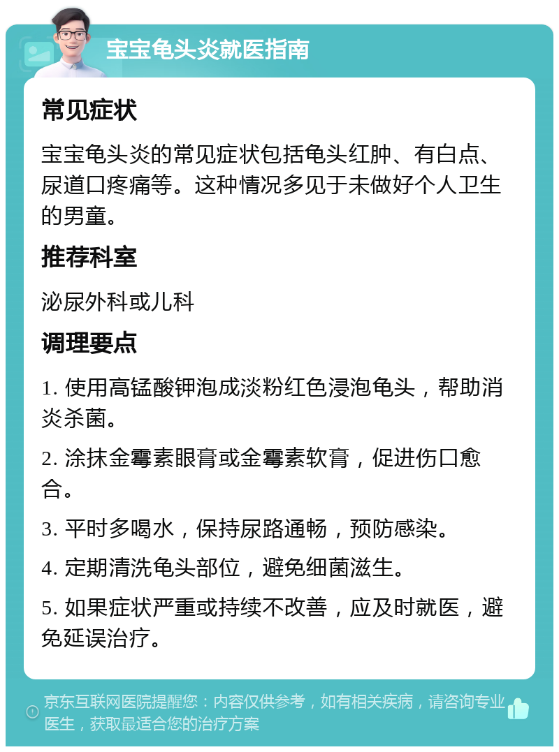 宝宝龟头炎就医指南 常见症状 宝宝龟头炎的常见症状包括龟头红肿、有白点、尿道口疼痛等。这种情况多见于未做好个人卫生的男童。 推荐科室 泌尿外科或儿科 调理要点 1. 使用高锰酸钾泡成淡粉红色浸泡龟头，帮助消炎杀菌。 2. 涂抹金霉素眼膏或金霉素软膏，促进伤口愈合。 3. 平时多喝水，保持尿路通畅，预防感染。 4. 定期清洗龟头部位，避免细菌滋生。 5. 如果症状严重或持续不改善，应及时就医，避免延误治疗。