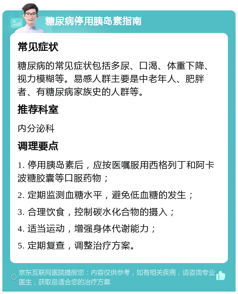 糖尿病停用胰岛素指南 常见症状 糖尿病的常见症状包括多尿、口渴、体重下降、视力模糊等。易感人群主要是中老年人、肥胖者、有糖尿病家族史的人群等。 推荐科室 内分泌科 调理要点 1. 停用胰岛素后，应按医嘱服用西格列丁和阿卡波糖胶囊等口服药物； 2. 定期监测血糖水平，避免低血糖的发生； 3. 合理饮食，控制碳水化合物的摄入； 4. 适当运动，增强身体代谢能力； 5. 定期复查，调整治疗方案。