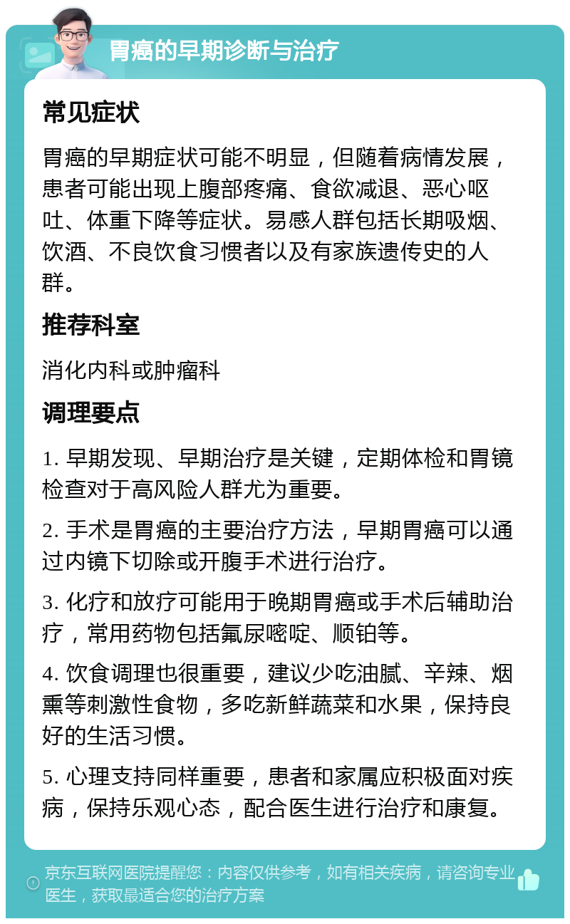 胃癌的早期诊断与治疗 常见症状 胃癌的早期症状可能不明显，但随着病情发展，患者可能出现上腹部疼痛、食欲减退、恶心呕吐、体重下降等症状。易感人群包括长期吸烟、饮酒、不良饮食习惯者以及有家族遗传史的人群。 推荐科室 消化内科或肿瘤科 调理要点 1. 早期发现、早期治疗是关键，定期体检和胃镜检查对于高风险人群尤为重要。 2. 手术是胃癌的主要治疗方法，早期胃癌可以通过内镜下切除或开腹手术进行治疗。 3. 化疗和放疗可能用于晚期胃癌或手术后辅助治疗，常用药物包括氟尿嘧啶、顺铂等。 4. 饮食调理也很重要，建议少吃油腻、辛辣、烟熏等刺激性食物，多吃新鲜蔬菜和水果，保持良好的生活习惯。 5. 心理支持同样重要，患者和家属应积极面对疾病，保持乐观心态，配合医生进行治疗和康复。