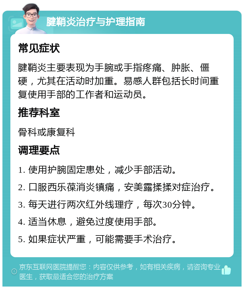 腱鞘炎治疗与护理指南 常见症状 腱鞘炎主要表现为手腕或手指疼痛、肿胀、僵硬，尤其在活动时加重。易感人群包括长时间重复使用手部的工作者和运动员。 推荐科室 骨科或康复科 调理要点 1. 使用护腕固定患处，减少手部活动。 2. 口服西乐葆消炎镇痛，安美露揉揉对症治疗。 3. 每天进行两次红外线理疗，每次30分钟。 4. 适当休息，避免过度使用手部。 5. 如果症状严重，可能需要手术治疗。