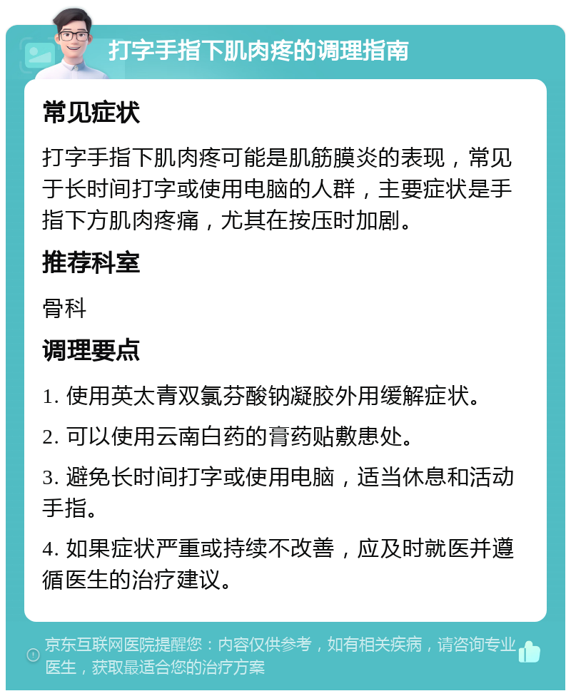 打字手指下肌肉疼的调理指南 常见症状 打字手指下肌肉疼可能是肌筋膜炎的表现，常见于长时间打字或使用电脑的人群，主要症状是手指下方肌肉疼痛，尤其在按压时加剧。 推荐科室 骨科 调理要点 1. 使用英太青双氯芬酸钠凝胶外用缓解症状。 2. 可以使用云南白药的膏药贴敷患处。 3. 避免长时间打字或使用电脑，适当休息和活动手指。 4. 如果症状严重或持续不改善，应及时就医并遵循医生的治疗建议。